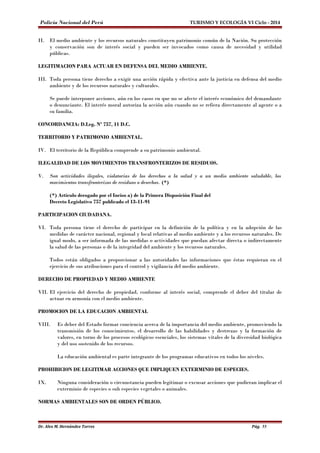 Policía Nacional del Perú TURISMO Y ECOLOGÍA VI Ciclo - 2014 
II. El medio ambiente y los recursos naturales constituyen patrimonio común de la Nación. Su protección 
y conservación son de interés social y pueden ser invocados como causa de necesidad y utilidad 
públicas. 
LEGITIMACION PARA ACTUAR EN DEFENSA DEL MEDIO AMBIENTE. 
III. Toda persona tiene derecho a exigir una acción rápida y efectiva ante la justicia en defensa del medio 
ambiente y de los recursos naturales y culturales. 
Se puede interponer acciones, aún en los casos en que no se afecte el interés económico del demandante 
o denunciante. El interés moral autoriza la acción aún cuando no se refiera directamente al agente o a 
su familia. 
CONCORDANCIA: D.Leg. Nº 757, 11 D.C. 
TERRITORIO Y PATRIMONIO AMBIENTAL. 
IV. El territorio de la República comprende a su patrimonio ambiental. 
ILEGALIDAD DE LOS MOVIMIENTOS TRANSFRONTERIZOS DE RESIDUOS. 
V. Son actividades ilegales, violatorias de los derechos a la salud y a un medio ambiente saludable, los 
movimientos transfronterizos de residuos o desechos. (*) 
(*) Artículo derogado por el Inciso a) de la Primera Disposición Final del 
Decreto Legislativo 757 publicado el 13-11-91 
PARTICIPACION CIUDADANA. 
VI. Toda persona tiene el derecho de participar en la definición de la política y en la adopción de las 
medidas de carácter nacional, regional y local relativas al medio ambiente y a los recursos naturales. De 
igual modo, a ser informada de las medidas o actividades que puedan afectar directa o indirectamente 
la salud de las personas o de la integridad del ambiente y los recursos naturales. 
Todos están obligados a proporcionar a las autoridades las informaciones que éstas requieran en el 
ejercicio de sus atribuciones para el control y vigilancia del medio ambiente. 
DERECHO DE PROPIEDAD Y MEDIO AMBIENTE 
VII. El ejercicio del derecho de propiedad, conforme al interés social, comprende el deber del titular de 
actuar en armonía con el medio ambiente. 
PROMOCION DE LA EDUCACION AMBIENTAL 
VIII. Es deber del Estado formar conciencia acerca de la importancia del medio ambiente, promoviendo la 
transmisión de los conocimientos, el desarrollo de las habilidades y destrezas y la formación de 
valores, en torno de los procesos ecológicos esenciales, los sistemas vitales de la diversidad biológica 
y del uso sostenido de los recursos. 
La educación ambiental es parte integrante de los programas educativos en todos los niveles. 
PROHIBICION DE LEGITIMAR ACCIONES QUE IMPLIQUEN EXTERMINIO DE ESPECIES. 
IX. Ninguna consideración o circunstancia pueden legitimar o excusar acciones que pudieran implicar el 
exterminio de especies o sub especies vegetales o animales. 
NORMAS AMBIENTALES SON DE ORDEN PÚBLICO. 
Dr. Alex M. Hernández Torres Pág. 55 
 