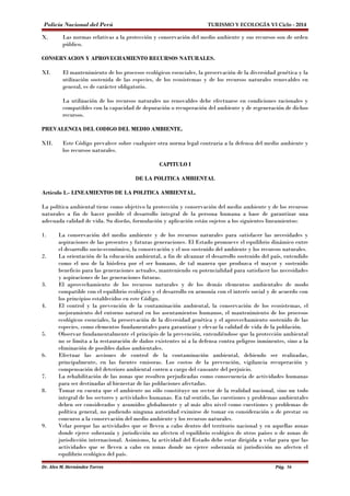 Policía Nacional del Perú TURISMO Y ECOLOGÍA VI Ciclo - 2014 
X. Las normas relativas a la protección y conservación del medio ambiente y sus recursos son de orden 
público. 
CONSERVACION Y APROVECHAMIENTO RECURSOS NATURALES. 
XI. El mantenimiento de los procesos ecológicos esenciales, la preservación de la diversidad genética y la 
utilización sostenida de las especies, de los ecosistemas y de los recursos naturales renovables en 
general, es de carácter obligatorio. 
La utilización de los recursos naturales no renovables debe efectuarse en condiciones racionales y 
compatibles con la capacidad de depuración o recuperación del ambiente y de regeneración de dichos 
recursos. 
PREVALENCIA DEL CODIGO DEL MEDIO AMBIENTE. 
XII. Este Código prevalece sobre cualquier otra norma legal contraria a la defensa del medio ambiente y 
los recursos naturales. 
CAPITULO I 
DE LA POLITICA AMBIENTAL 
Artículo 1.- LINEAMIENTOS DE LA POLITICA AMBIENTAL. 
La política ambiental tiene como objetivo la protección y conservación del medio ambiente y de los recursos 
naturales a fin de hacer posible el desarrollo integral de la persona humana a base de garantizar una 
adecuada calidad de vida. Su diseño, formulación y aplicación están sujetos a los siguientes lineamientos: 
1. La conservación del medio ambiente y de los recursos naturales para satisfacer las necesidades y 
aspiraciones de las presentes y futuras generaciones. El Estado promueve el equilibrio dinámico entre 
el desarrollo socio-económico, la conservación y el uso sostenido del ambiente y los recursos naturales. 
2. La orientación de la educación ambiental, a fin de alcanzar el desarrollo sostenido del país, entendido 
como el uso de la biósfera por el ser humano, de tal manera que produzca el mayor y sostenido 
beneficio para las generaciones actuales, manteniendo su potencialidad para satisfacer las necesidades 
y aspiraciones de las generaciones futuras. 
3. El aprovechamiento de los recursos naturales y de los demás elementos ambientales de modo 
compatible con el equilibrio ecológico y el desarrollo en armonía con el interés social y de acuerdo con 
los principios establecidos en este Código. 
4. El control y la prevención de la contaminación ambiental, la conservación de los ecosistemas, el 
mejoramiento del entorno natural en los asentamientos humanos, el mantenimiento de los procesos 
ecológicos esenciales, la preservación de la diversidad genética y el aprovechamiento sostenido de las 
especies, como elementos fundamentales para garantizar y elevar la calidad de vida de la población. 
5. Observar fundamentalmente el principio de la prevención, entendiéndose que la protección ambiental 
no se limita a la restauración de daños existentes ni a la defensa contra peligros inminentes, sino a la 
eliminación de posibles daños ambientales. 
6. Efectuar las acciones de control de la contaminación ambiental, debiendo ser realizadas, 
principalmente, en las fuentes emisoras. Los costos de la prevención, vigilancia recuperación y 
compensación del deterioro ambiental corren a cargo del causante del perjuicio. 
7. La rehabilitación de las zonas que resulten perjudicadas como consecuencia de actividades humanas 
para ser destinadas al bienestar de las poblaciones afectadas. 
8. Tomar en cuenta que el ambiente no sólo constituye un sector de la realidad nacional, sino un todo 
integral de los sectores y actividades humanas. En tal sentido, las cuestiones y problemas ambientales 
deben ser considerados y asumidos globalmente y al más alto nivel como cuestiones y problemas de 
política general, no pudiendo ninguna autoridad eximirse de tomar en consideración o de prestar su 
concurso a la conservación del medio ambiente y los recursos naturales. 
9. Velar porque las actividades que se lleven a cabo dentro del territorio nacional y en aquellas zonas 
donde ejerce soberanía y jurisdicción no afecten el equilibrio ecológico de otros países o de zonas de 
jurisdicción internacional. Asimismo, la actividad del Estado debe estar dirigida a velar para que las 
actividades que se lleven a cabo en zonas donde no ejerce soberanía ni jurisdicción no afecten el 
equilibrio ecológico del país. 
Dr. Alex M. Hernández Torres Pág. 56 
 