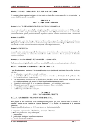 Policía Nacional del Perú TURISMO Y ECOLOGÍA VI Ciclo - 2014 
Artículo 2.- REGIMEN TRIBUTARIO Y DESARROLLO SUSTENTABLE. 
El régimen tributario garantizará una efectiva conservación de los recursos naturales, su recuperación y la 
promoción del desarrollo sustentable. 
CAPITULO II 
DE LA PLANIFICACION AMBIENTAL 
Artículo 3.- LA POLITICA AMBIENTAL Y LOS PLANES DE DESARROLLO. 
Los preceptos de carácter general y los principios de política ambiental contenidos en este Código y en las 
normas que se dicten con posterioridad a su promulgación, serán obligatoriamente tomadas en cuenta en los 
planes de desarrollo que los gobiernos nacional, regionales y locales formulen, de acuerdo con la Constitución. 
Artículo 4.- OBJETO. 
La planificación ambiental tiene por objeto crear las condiciones para el restablecimiento y mantenimiento 
del equilibrio entre la conservación del medio ambiente y de los recursos naturales para el desarrollo nacional 
con el fin de alcanzar una calidad de vida compatible con la dignidad humana. 
Artículo 5.- ELEMENTOS. 
La planificación ambiental comprende el ordenamiento del territorio, de los asentamientos humanos y de los 
recursos para permitir una utilización adecuada del medio ambiente a fin de promover el desarrollo 
económico sostenido. 
Artículo 6.- PARTICIPACION EN MECANISMOS DE PLANIFICACION. 
En los mecanismos de planificación participan la sociedad, los gobiernos nacional, regionales y locales. 
Artículo 7.- CRITERIOS PARA EL ORDENAMIENTO AMBIENTAL. 
Para el ordenamiento ambiental, la autoridad competente considerará fundamentalmente los siguientes 
criterios: 
1. La naturaleza y características de cada ecosistema. 
2. La aptitud de cada zona en función de sus recursos naturales, la distribución de la población y las 
actividades económicas predominantes. 
3. Los desequilibrios existentes en los ecosistemas por efecto de los asentamientos humanos, de las 
actividades económicas o de otras actividades humanas o fenómenos naturales. 
4. El equilibrio indispensable de los asentamientos humanos y sus condiciones ambientales. 
5. El impacto ambiental de nuevos asentamientos humanos, obras o actividades. 
6. La capacidad asimilativa del área. 
7. Los hábitos y costumbres de cada región. 
CAPITULO III 
DE LA PROTECCION DEL AMBIENTE 
Artículo 8.- ESTABLECE LA OBLIGACION DE ELABORAR EIA. 
Todo proyecto de obra o actividad, sea de carácter público o privado, que pueda provocar daños no tolerables al 
ambiente, requiere de un Estudio de Impacto Ambiental (EIA) sujeto a la aprobación de la autoridad 
competente. 
En particular, deberá elaborarse un EIA con respecto a las siguientes actividades: 
a) Irrigaciones, represamientos, hidroeléctricas y otras obras hidráulicas. 
b) Obras de infraestructura vial y de transporte. 
c) Urbanizaciones. 
d) Instalación de oleoductos, gaseoductos y similares. 
e) Proyectos de desarrollo energético. 
Dr. Alex M. Hernández Torres Pág. 57 
 