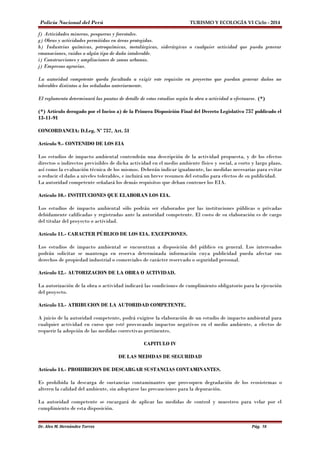 Policía Nacional del Perú TURISMO Y ECOLOGÍA VI Ciclo - 2014 
f) Actividades mineras, pesqueras y forestales. 
g) Obras y actividades permitidas en áreas protegidas. 
h) Industrias químicas, petroquímicas, metalúrgicas, siderúrgicas o cualquier actividad que pueda generar 
emanaciones, ruidos o algún tipo de daño intolerable. 
i) Construcciones y ampliaciones de zonas urbanas. 
j) Empresas agrarias. 
La autoridad competente queda facultada a exigir este requisito en proyectos que puedan generar daños no 
tolerables distintos a los señalados anteriormente. 
El reglamento determinará las pautas de detalle de estos estudios según la obra o actividad a efectuarse. (*) 
(*) Artículo derogado por el Inciso a) de la Primera Disposición Final del Decreto Legislativo 757 publicado el 
13-11-91 
CONCORDANCIA: D.Leg. Nº 757, Art. 51 
Artículo 9.- CONTENIDO DE LOS EIA 
Los estudios de impacto ambiental contendrán una descripción de la actividad propuesta, y de los efectos 
directos o indirectos previsibles de dicha actividad en el medio ambiente físico y social, a corto y largo plazo, 
así como la evaluación técnica de los mismos. Deberán indicar igualmente, las medidas necesarias para evitar 
o reducir el daño a niveles tolerables, e incluirá un breve resumen del estudio para efectos de su publicidad. 
La autoridad competente señalará los demás requisitos que deban contener los EIA. 
Artículo 10.- INSTITUCIONES QUE ELABORAN LOS EIA. 
Los estudios de impacto ambiental sólo podrán ser elaborados por las instituciones públicas o privadas 
debidamente calificadas y registradas ante la autoridad competente. El costo de su elaboración es de cargo 
del titular del proyecto o actividad. 
Artículo 11.- CARACTER PÚBLICO DE LOS EIA. EXCEPCIONES. 
Los estudios de impacto ambiental se encuentran a disposición del público en general. Los interesados 
podrán solicitar se mantenga en reserva determinada información cuya publicidad pueda afectar sus 
derechos de propiedad industrial o comerciales de carácter reservado o seguridad personal. 
Artículo 12.- AUTORIZACION DE LA OBRA O ACTIVIDAD. 
La autorización de la obra o actividad indicará las condiciones de cumplimiento obligatorio para la ejecución 
del proyecto. 
Artículo 13.- ATRIBUCION DE LA AUTORIDAD COMPETENTE. 
A juicio de la autoridad competente, podrá exigirse la elaboración de un estudio de impacto ambiental para 
cualquier actividad en curso que esté provocando impactos negativos en el medio ambiente, a efectos de 
requerir la adopción de las medidas correctivas pertinentes. 
CAPITULO IV 
DE LAS MEDIDAS DE SEGURIDAD 
Artículo 14.- PROHIBICION DE DESCARGAR SUSTANCIAS CONTAMINANTES. 
Es prohibida la descarga de sustancias contaminantes que provoquen degradación de los ecosistemas o 
alteren la calidad del ambiente, sin adoptarse las precauciones para la depuración. 
La autoridad competente se encargará de aplicar las medidas de control y muestreo para velar por el 
cumplimiento de esta disposición. 
Dr. Alex M. Hernández Torres Pág. 58 
 
