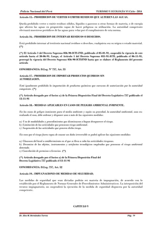 Policía Nacional del Perú TURISMO Y ECOLOGÍA VI Ciclo - 2014 
Artículo 15.- PROHIBICION DE VERTER O EMITIR RESIDUOS QUE ALTEREN LAS AGUAS. 
Queda prohibido verter o emitir residuos sólidos, líquidos o gaseosos u otras formas de materia, o de energía 
que alteren las aguas en proporción capaz de hacer peligrosa su utilización. La autoridad competente 
efectuará muestreos periódicos de las aguas para velar por el cumplimiento de esta norma. 
Artículo 16.- PROHIBICION DE INTERNAR RESIDUOS O DESECHOS. 
Está prohibido internar al territorio nacional residuos o desechos, cualquiera sea su origen o estado material. 
(*) 
(*) El Artículo 1 del Decreto Supremo 036-90-ICTI-IND, publicado el 05-01-91, suspendió la vigencia de este 
artículo hasta el 30-06-91. Luego, el Artículo 1 del Decreto Supremo 031-91-ICTI, publicado el 06-11-91, 
prorrogó la vigencia del Decreto Supremo 036-90-ICTI/IND hasta que se elabore el Reglamento del presente 
artículo 
CONCORDANCIA: D.Leg. Nº 757, Art. 55 
Artículo 17.- PROHIBICION DE IMPORTAR PRODUCTOS QUIMICOS SIN 
AUTORIZACION. 
Está igualmente prohibida la importación de productos químicos que carezcan de autorización por la autoridad 
competente. (*) 
(*) Artículo derogado por el Inciso a) de la Primera Disposición Final del Decreto Legislativo 757 publicado el 
13-11-91 
Artículo 18.- MEDIDAS APLICABLES EN CASOS DE PELIGRO AMBIENTAL INMINENTE. 
En los casos de peligro inminente para el medio ambiente y según su gravedad, la autoridad ambiental, una vez 
evaluado el caso, debe ordenar y disponer una o más de las siguientes medidas: 
a) Uso de modalidades y procedimientos que disminuyan o hagan desaparecer el riesgo. 
b) Limitación de las actividades que provocan riesgo ambiental. 
c) Suspensión de las actividades que generen dicho riesgo. 
En caso que el riesgo fuera capaz de causar un daño irreversible se podrá aplicar las siguientes medidas: 
a) Clausura del local o establecimiento en el que se lleva a cabo las actividades riesgosas. 
b) Decomiso de los objetos, instrumentos y artefactos tecnológicos empleados que provocan el riesgo ambiental 
detectado. 
c) Cancelación de permisos o licencias. (*) 
(*) Artículo derogado por el Inciso a) de la Primera Disposición Final del 
Decreto Legislativo 757 publicado el 13-11-91 
CONCORDANCIA: D.Leg. 757, Art. 52 
Artículo 19.- IMPUGNACIONES DE MEDIDAS DE SEGURIDAD. 
Las medidas de seguridad que sean dictadas podrán ser materia de impugnación, de acuerdo con lo 
establecido por el Reglamento de Normas Generales de Procedimientos Administrativos. La interposición del 
recurso impugnatorio, no suspenderá la ejecución de la medida de seguridad dispuesta por la autoridad 
competente. 
CAPITULO V 
Dr. Alex M. Hernández Torres Pág. 59 
 