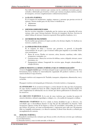 Policía Nacional del Perú TURISMO Y ECOLOGÍA VI Ciclo - 2014 
Son todos los recursos turísticos que cuentan con las condiciones necesarias para ser 
visitados y disfrutados por el turista, es decir, que cuentan con planta turística, medios 
de transporte, servicios complementarios e infraestructura básica. 
 LA PLANTA TURÍSTICA 
Es el conjunto de instalaciones, equipos, empresas y personas que prestan servicio al 
turismo y fueron creados para este fin. Estos se clasifican en: 
 Alojamiento. 
 Restaurantes 
 SERVICIOS COMPLEMENTARIOS 
Son los servicios requeridos o empleados por los turistas que no dependen del sector 
turismo, tales como: Sistema bancario, Servicios de transporte diversos, Servicios de 
salud, Cabinas de internet, Comercio en general, Otros (policía, bomberos, etc.). 
 LOS MEDIOS DE TRANSPORTE 
Son los medios que permiten al viajero acceder a los destinos elegidos. Se clasifican en: 
terrestre, acuático, aéreo. 
 LA INFRAESTRUCTURA BÁSICA 
Es el conjunto de obras y servicios que permiten, en general, el desarrollo 
socioeconómico de un país y que el turismo utiliza para impulsar su actividad. Entre 
estos encontramos: 
 Rutas de acceso. Pueden ser terrestre, aérea, lacustre, marítima, redes viales, 
aeropuertos, terminales, etc. 
 Comunicaciones. Abarca los servicios de teléfono, correo, telégrafo, internet, correo 
electrónico, etc. 
 Equipamiento urbano. Comprende los servicios agua, desagüe, alcantarillado y 
energía eléctrica. 
¿CÓMO SE PRESENTA LA OFERTA TURÍSTICA PARA SU COMERCIALIZACIÓN? 
A través del paquete turístico que es la forma integral en que se presenta la oferta turística. Esta 
herramienta busca facilitar la comercialización organizada del producto turístico y de esta 
manera facilitar el viaje al turista. 
El paquete turístico está compuesto de: Traslado, transporte, alojamiento, alimentación, tour y 
excursión. 
El paquete turístico está integrado por el itinerario, el circuito turístico y el programa. 
EL ITINERARIO. Es la secuencia de lugares a visitar durante los días que dura el programa 
de viaje. Incluye también las horas de salida y llegada desde o hacia los destinos elegidos. Se 
suele complementar la información con un circuito que ilustra gráficamente la distancia entre 
los atractivos. 
EL CIRCUITO TURÍSTICO. Es la serie de rutas turísticas que vinculan los puntos de 
atractivo histórico, cultural, arqueológico, ecológico, etc. y los medios de transporte a utilizar. 
PROGRAMA TURÍSTICO. En él se señala en forma detallada lo que se ofrecerá y las 
actividades que se desarrollaran durante el viaje día por día indicándose los horarios. Suele 
incorporarse algunas reseñas de los lugares a visitar, las actividades a desarrollar, los servicios 
que incluye, los precios, así como recomendaciones y sugerencias para cada caso. El programa 
debe ser cumplido estrictamente, si se diera lo contrario, el cliente tiene derecho a reclamar por 
incumplimiento de contrato. 
3.2. DEMANDA TURÍSTICA. 
La demanda la constituyen los visitantes que desean acceder a los diversos servicios que conforman 
la actividad turística. 
La demanda turística, como en todo mercado, se divide en: 
Dr. Alex M. Hernández Torres Pág. 6 
 
