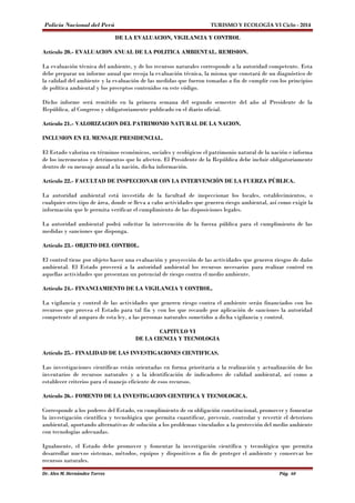 Policía Nacional del Perú TURISMO Y ECOLOGÍA VI Ciclo - 2014 
DE LA EVALUACION, VIGILANCIA Y CONTROL 
Artículo 20.- EVALUACION ANUAL DE LA POLITICA AMBIENTAL. REMISION. 
La evaluación técnica del ambiente, y de los recursos naturales corresponde a la autoridad competente. Esta 
debe preparar un informe anual que recoja la evaluación técnica, la misma que constará de un diagnóstico de 
la calidad del ambiente y la evaluación de las medidas que fueron tomadas a fin de cumplir con los principios 
de política ambiental y los preceptos contenidos en este código. 
Dicho informe será remitido en la primera semana del segundo semestre del año al Presidente de la 
República, al Congreso y obligatoriamente publicado en el diario oficial. 
Artículo 21.- VALORIZACION DEL PATRIMONIO NATURAL DE LA NACION. 
INCLUSION EN EL MENSAJE PRESIDENCIAL. 
El Estado valoriza en términos económicos, sociales y ecológicos el patrimonio natural de la nación e informa 
de los incrementos y detrimentos que lo afecten. El Presidente de la República debe incluir obligatoriamente 
dentro de su mensaje anual a la nación, dicha información. 
Artículo 22.- FACULTAD DE INSPECCIONAR CON LA INTERVENCIÓN DE LA FUERZA PÚBLICA. 
La autoridad ambiental está investida de la facultad de inspeccionar los locales, establecimientos, o 
cualquier otro tipo de área, donde se lleva a cabo actividades que generen riesgo ambiental, así como exigir la 
información que le permita verificar el cumplimiento de las disposiciones legales. 
La autoridad ambiental podrá solicitar la intervención de la fuerza pública para el cumplimiento de las 
medidas y sanciones que disponga. 
Artículo 23.- OBJETO DEL CONTROL. 
El control tiene por objeto hacer una evaluación y proyección de las actividades que generen riesgos de daño 
ambiental. El Estado proveerá a la autoridad ambiental los recursos necesarios para realizar control en 
aquellas actividades que presentan un potencial de riesgo contra el medio ambiente. 
Artículo 24.- FINANCIAMIENTO DE LA VIGILANCIA Y CONTROL. 
La vigilancia y control de las actividades que generen riesgo contra el ambiente serán financiados con los 
recursos que provea el Estado para tal fin y con los que recaude por aplicación de sanciones la autoridad 
competente al amparo de esta ley, a las personas naturales sometidos a dicha vigilancia y control. 
CAPITULO VI 
DE LA CIENCIA Y TECNOLOGIA 
Artículo 25.- FINALIDAD DE LAS INVESTIGACIONES CIENTIFICAS. 
Las investigaciones científicas están orientadas en forma prioritaria a la realización y actualización de los 
inventarios de recursos naturales y a la identificación de indicadores de calidad ambiental, así como a 
establecer criterios para el manejo eficiente de esos recursos. 
Artículo 26.- FOMENTO DE LA INVESTIGACION CIENTIFICA Y TECNOLOGICA. 
Corresponde a los poderes del Estado, en cumplimiento de su obligación constitucional, promover y fomentar 
la investigación científica y tecnológica que permita cuantificar, prevenir, controlar y revertir el deterioro 
ambiental, aportando alternativas de solución a los problemas vinculados a la protección del medio ambiente 
con tecnologías adecuadas. 
Igualmente, el Estado debe promover y fomentar la investigación científica y tecnológica que permita 
desarrollar nuevos sistemas, métodos, equipos y dispositivos a fin de proteger el ambiente y conservar los 
recursos naturales. 
Dr. Alex M. Hernández Torres Pág. 60 
 