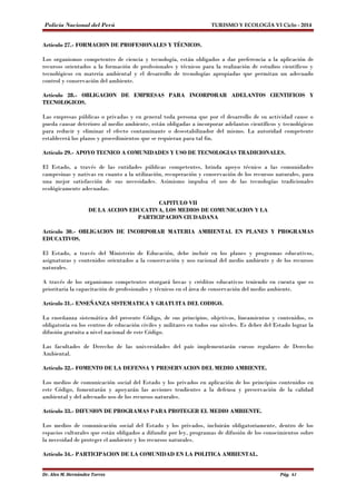 Policía Nacional del Perú TURISMO Y ECOLOGÍA VI Ciclo - 2014 
Artículo 27.- FORMACION DE PROFESIONALES Y TÉCNICOS. 
Los organismos competentes de ciencia y tecnología, están obligados a dar preferencia a la aplicación de 
recursos orientados a la formación de profesionales y técnicos para la realización de estudios científicos y 
tecnológicos en materia ambiental y el desarrollo de tecnologías apropiadas que permitan un adecuado 
control y conservación del ambiente. 
Artículo 28.- OBLIGACION DE EMPRESAS PARA INCORPORAR ADELANTOS CIENTIFICOS Y 
TECNOLOGICOS. 
Las empresas públicas o privadas y en general toda persona que por el desarrollo de su actividad cause o 
pueda causar deterioro al medio ambiente, están obligadas a incorporar adelantos científicos y tecnológicos 
para reducir y eliminar el efecto contaminante o desestabilizador del mismo. La autoridad competente 
establecerá los plazos y procedimientos que se requieran para tal fin. 
Artículo 29.- APOYO TECNICO A COMUNIDADES Y USO DE TECNOLOGIAS TRADICIONALES. 
El Estado, a través de las entidades públicas competentes, brinda apoyo técnico a las comunidades 
campesinas y nativas en cuanto a la utilización, recuperación y conservación de los recursos naturales, para 
una mejor satisfacción de sus necesidades. Asimismo impulsa el uso de las tecnologías tradicionales 
ecológicamente adecuadas. 
CAPITULO VII 
DE LA ACCION EDUCATIVA, LOS MEDIOS DE COMUNICACION Y LA 
PARTICIPACION CIUDADANA 
Artículo 30.- OBLIGACION DE INCORPORAR MATERIA AMBIENTAL EN PLANES Y PROGRAMAS 
EDUCATIVOS. 
El Estado, a través del Ministerio de Educación, debe incluir en los planes y programas educativos, 
asignaturas y contenidos orientados a la conservación y uso racional del medio ambiente y de los recursos 
naturales. 
A través de los organismos competentes otorgará becas y créditos educativos teniendo en cuenta que es 
prioritaria la capacitación de profesionales y técnicos en el área de conservación del medio ambiente. 
Artículo 31.- ENSEÑANZA SISTEMATICA Y GRATUITA DEL CODIGO. 
La enseñanza sistemática del presente Código, de sus principios, objetivos, lineamientos y contenidos, es 
obligatoria en los centros de educación civiles y militares en todos sus niveles. Es deber del Estado lograr la 
difusión gratuita a nivel nacional de este Código. 
Las facultades de Derecho de las universidades del país implementarán cursos regulares de Derecho 
Ambiental. 
Artículo 32.- FOMENTO DE LA DEFENSA Y PRESERVACION DEL MEDIO AMBIENTE. 
Los medios de comunicación social del Estado y los privados en aplicación de los principios contenidos en 
este Código, fomentarán y apoyarán las acciones tendientes a la defensa y preservación de la calidad 
ambiental y del adecuado uso de los recursos naturales. 
Artículo 33.- DIFUSION DE PROGRAMAS PARA PROTEGER EL MEDIO AMBIENTE. 
Los medios de comunicación social del Estado y los privados, incluirán obligatoriamente, dentro de los 
espacios culturales que están obligados a difundir por ley, programas de difusión de los conocimientos sobre 
la necesidad de proteger el ambiente y los recursos naturales. 
Artículo 34.- PARTICIPACION DE LA COMUNIDAD EN LA POLITICA AMBIENTAL. 
Dr. Alex M. Hernández Torres Pág. 61 
 
