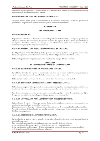 Policía Nacional del Perú TURISMO Y ECOLOGÍA VI Ciclo - 2014 
La comunidad participa directa o indirectamente en la definición de la política ambiental y en la ejecución y 
aplicación de los instrumentos de dicha política. 
Artículo 35.- COMUNICACION A LA AUTORIDAD COMPETENTE. 
Cualquier persona podrá poner en conocimiento de la autoridad competente, los hechos que hicieran 
procedente la adopción de las medidas necesarias para la protección del ambiente. 
CAPITULO VIII 
DEL PATRIMONIO NATURAL 
Artículo 36.- DEFINICION. 
El patrimonio natural de la Nación está constituído por la diversidad ecológica, biológica y genética que 
alberga su territorio. Los ecosistemas, los procesos naturales, las especies de flora y fauna, las variedades de 
las especies domésticas nativas, los paisajes y las interrelaciones entre estos elementos, son las 
manifestaciones principales del patrimonio natural. 
Artículo 37.- CONSERVACION DEL PATRIMONIO NATURAL DE LA NACION. 
Es obligación perentoria del Estado y de las personas naturales y jurídicas velar por la conservación, 
defensa, recuperación, aprovechamiento sostenido y difusión del patrimonio natural de la nación. 
El Estado impulsa su investigación, evaluación, planificación, manejo, difusión y control. 
CAPITULO IX 
DE LA DIVERSIDAD GENETICA Y LOS ECOSISTEMAS 
Artículo 38.- MANTENIMIENTO DE LA DIVERSIDAD DE ESPECIES. 
La población de todas las especies se mantendrá a un nivel por lo menos suficiente para garantizar su 
supervivencia. Asimismo, se salvaguardarán los ambientes necesarios para ese fin. 
El Estado vela por la conservación de dichas especies y el mantenimiento de su diversidad. 
Artículo 39.- PROTECCION A ESPECIES SINGULARES Y REPRESENTANTIVAS. 
El Estado concede protección especial a las especies de carácter singular y a los ejemplares representativos de 
los diferentes tipos de ecosistemas, así como al germoplasma de las especies domésticas nativas. 
Aquellas especies cuya supervivencia se encuentre amenazada, en peligro o envías de extinción, serán objeto 
de rigurosos mecanismos de control y protección que garanticen su conservación. 
Artículo 40.- AUTORIZACION PARA LA INTRODUCCION DE ESPECIES EXOTICAS. 
La introducción de especies exóticas que puedan alterar la diversidad de especies de un ecosistema, debe ser 
previamente autorizada por la autoridad competente. 
Aún en tales casos, los daños previsibles que tal acción ocasione será de responsabilidad de dicha autoridad. 
No será autorizada la introducción de aquellas especies exóticas cuyo efecto pernicioso se encuentre 
debidamente comprobado. 
Artículo 41.- CRITERIOS PARA CONCEDER AUTORIZACION. 
La introducción al país de especies animales o vegetales, sólo podrá efectuarse previa autorización de la 
autoridad competente. 
Para conceder la autorización, se tendrá en cuenta, entre otros, los siguientes criterios: 
a) Las reacciones de las nuevas especies en el medio en el que van a ser implantadas; 
b) Las reacciones del medio receptor y de las especies nativas respecto de las que se pretende introducir; 
c) El riesgo de razas o biotipos potencialmente peligrosos. 
Dr. Alex M. Hernández Torres Pág. 62 
 