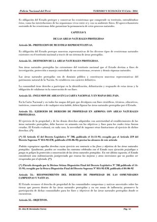 Policía Nacional del Perú TURISMO Y ECOLOGÍA VI Ciclo - 2014 
Es obligación del Estado proteger y conservar los ecosistemas que comprende su territorio, entendiéndose 
éstos, como las interrelaciones de los organismos vivos entre sí y con su ambiente físico. El aprovechamiento 
sostenido de los ecosistemas debe garantizar la permanencia de estos procesos naturales. 
CAPITULO X 
DE LAS AREAS NATURALES PROTEGIDAS 
Artículo 50.- PROTECCION DE MUESTRAS REPRESENTATIVAS. 
Es obligación del Estado proteger muestras representativas de los diversos tipos de ecosistemas naturales 
existentes en el territorio nacional a través de un sistema de áreas protegidas. 
Artículo 51.- DEFINICION DE LA AREAS NATURALES PROTEGIDAS. 
Son áreas naturales protegidas las extensiones del territorio nacional que el Estado destina a fines de 
investigación, protección o manejo controlado de sus ecosistemas, recursos y demás riquezas naturales. 
Las áreas naturales protegidas son de dominio público y constituyen muestras representativas del 
patrimonio natural de la Nación. Se establecen con carácter definitivo. 
La comunidad tiene derecho a participar en la identificación, delimitación y resguardo de estas áreas y la 
obligación de colaborar en la consecución de sus fines. 
Artículo 52.- INCLUSION DE AREAS EN LA CARTA NACIONAL Y EN MAPAS DEL PAIS. 
En la Carta Nacional y en todos los mapas del país que divulguen con fines científicos, técnicos, educativos, 
turísticos, comerciales o de cualquier otra índole, deben figurar las áreas naturales protegidas por el Estado. 
Artículo 53.- EJERCICIO DE DERECHO DE PROPIEDAD EN ARMONIA CON AREAS NATURALES 
PROTEGIDAS. 
El ejercicio de la propiedad y de los demás derechos adquiridos con anterioridad al establecimiento de las 
áreas naturales protegidas, debe hacerse en armonía con los objetivos y fines para los cuales éstas fueron 
creadas. El Estado evaluará, en cada caso, la necesidad de imponer otras limitaciones al ejercicio de dichos 
derechos. (*) 
(*) El Artículo 47 del Decreto Legislativo Nº 708, publicado el 14-11-91; recogido por el Artículo 219 del 
Decreto Supremo Nº 014-92-EM, publicado el 04-06-92; precisa los alcances de este artículo 
Podrán expropiarse aquellos derechos cuym ejercicio sea contrario a los fines y objetivos de las áreas naturales 
protegidas. Igualmente, pueden ser resueltos los contratos celebrados con el Estado cuya ejecución perjudique o 
ponga en peligro la protección o conservación de las áreas naturales protegidas. En este último supuesto, el Estado 
considerará una indemnización justipreciada que resarza las mejoras y otras inversiones que no puedan ser 
recuperadas por el afectado. (*) 
(*) Párrafo derogado por la Décimo Sétima Disposición Final del Decreto Legislativo Nº 708 publicado el 14- 
11-91; recogido por la Octava Disposición Final del Decreto Supremo Nº 014-92-EM, publicado el 04-06-92 
Artículo 54.- RECONOCIMIENTO DEL DERECHO DE PROPIEDAD DE LAS COMUNIDADES 
CAMPESINAS Y NATIVAS. 
El Estado reconoce el derecho de propiedad de las comunidades campesinas y nativas ancestrales sobre las 
tierras que poseen dentro de las áreas naturales protegidas y en sus zonas de influencia; promueve la 
participación de dichas comunidades para los fines y objetivos de las áreas naturales protegidas donde se 
encuentran. 
Artículo 55.- OBJETIVOS. 
Dr. Alex M. Hernández Torres Pág. 64 
 