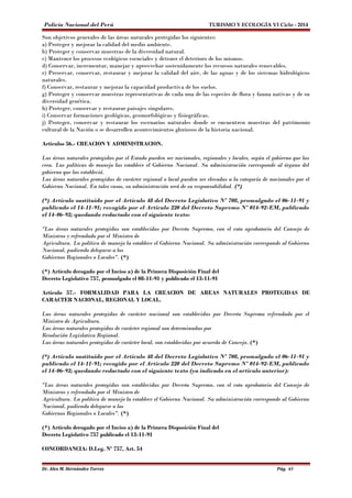 Policía Nacional del Perú TURISMO Y ECOLOGÍA VI Ciclo - 2014 
Son objetivos generales de las áreas naturales protegidas los siguientes: 
a) Proteger y mejorar la calidad del medio ambiente. 
b) Proteger y conservar muestras de la diversidad natural. 
c) Mantener los procesos ecológicos esenciales y detener el deterioro de los mismos. 
d) Conservar, incrementar, manejar y aprovechar sostenidamente los recursos naturales renovables. 
e) Preservar, conservar, restaurar y mejorar la calidad del aire, de las aguas y de los sistemas hidrológicos 
naturales. 
f) Conservar, restaurar y mejorar la capacidad productiva de los suelos. 
g) Proteger y conservar muestras representativas de cada una de las especies de flora y fauna nativas y de su 
diversidad genética. 
h) Proteger, conservar y restaurar paisajes singulares. 
i) Conservar formaciones geológicas, geomorfológicas y fisiográficas. 
j) Proteger, conservar y restaurar los escenarios naturales donde se encuentren muestras del patrimonio 
cultural de la Nación o se desarrollen acontecimientos gloriosos de la historia nacional. 
Artículos 56.- CREACION Y ADMINISTRACION. 
Las áreas naturales protegidas por el Estado pueden ser nacionales, regionales y locales, según el gobierno que las 
crea. Las políticas de manejo las establece el Gobierno Nacional. Su administración corresponde al órgano del 
gobierno que las estableció. 
Las áreas naturales protegidas de carácter regional o local pueden ser elevadas a la categoría de nacionales por el 
Gobierno Nacional. En tales casos, su administración será de su responsabilidad. (*) 
(*) Artículo sustituído por el Artículo 48 del Decreto Legislativo Nº 708, promulgado el 06-11-91 y 
publicado el 14-11-91; recogido por el Artículo 220 del Decreto Supremo Nº 014-92-EM, publicado 
el 14-06-92; quedando redactado con el siguiente texto: 
"Las áreas naturales protegidas son establecidas por Decreto Supremo, con el voto aprobatorio del Consejo de 
Ministros y refrendado por el Ministro de 
Agricultura. La política de manejo la establece el Gobierno Nacional. Su administración corresponde al Gobierno 
Nacional, pudiendo delegarse a los 
Gobiernos Regionales o Locales". (*) 
(*) Artículo derogado por el Inciso a) de la Primera Disposición Final del 
Decreto Legislativo 757, promulgado el 08-11-91 y publicado el 13-11-91 
Artículo 57.- FORMALIDAD PARA LA CREACION DE AREAS NATURALES PROTEGIDAS DE 
CARACTER NACIONAL, REGIONAL Y LOCAL. 
Las áreas naturales protegidas de carácter nacional son establecidas por Decreto Supremo refrendado por el 
Ministro de Agricultura. 
Las áreas naturales protegidas de carácter regional son determinadas por 
Resolución Legislativa Regional. 
Las áreas naturales protegidas de carácter local, son establecidas por acuerdo de Concejo. (*) 
(*) Artículo sustituído por el Artículo 48 del Decreto Legislativo Nº 708, promulgado el 06-11-91 y 
publicado el 14-11-91; recogido por el Artículo 220 del Decreto Supremo Nº 014-92-EM, publicado 
el 14-06-92; quedando redactado con el siguiente texto (ya indicado en el artículo anterior): 
"Las áreas naturales protegidas son establecidas por Decreto Supremo, con el voto aprobatorio del Consejo de 
Ministros y refrendado por el Ministro de 
Agricultura. La política de manejo la establece el Gobierno Nacional. Su administración corresponde al Gobierno 
Nacional, pudiendo delegarse a los 
Gobiernos Regionales o Locales". (*) 
(*) Artículo derogado por el Inciso a) de la Primera Disposición Final del 
Decreto Legislativo 757 publicado el 13-11-91 
CONCORDANCIA: D.Leg. Nº 757, Art. 54 
Dr. Alex M. Hernández Torres Pág. 65 
 