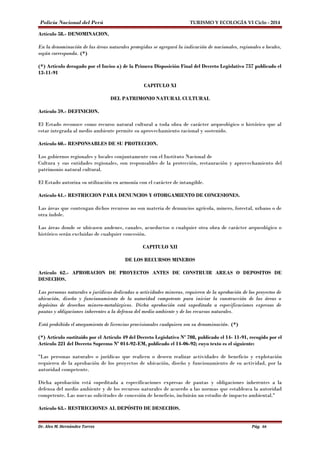 Policía Nacional del Perú TURISMO Y ECOLOGÍA VI Ciclo - 2014 
Artículo 58.- DENOMINACION. 
En la denominación de las áreas naturales protegidas se agregará la indicación de nacionales, regionales o locales, 
según corresponda. (*) 
(*) Artículo derogado por el Inciso a) de la Primera Disposición Final del Decreto Legislativo 757 publicado el 
13-11-91 
CAPITULO XI 
DEL PATRIMONIO NATURAL CULTURAL 
Artículo 59.- DEFINICION. 
El Estado reconoce como recurso natural cultural a toda obra de carácter arqueológico o histórico que al 
estar integrada al medio ambiente permite su aprovechamiento racional y sostenido. 
Artículo 60.- RESPONSABLES DE SU PROTECCION. 
Los gobiernos regionales y locales conjuntamente con el Instituto Nacional de 
Cultura y sus entidades regionales, son responsables de la protección, restauración y aprovechamiento del 
patrimonio natural cultural. 
El Estado autoriza su utilización en armonía con el carácter de intangible. 
Artículo 61.- RESTRICCION PARA DENUNCIOS Y OTORGAMIENTO DE CONCESIONES. 
Las áreas que contengan dichos recursos no son materia de denuncios agrícola, minero, forestal, urbano o de 
otra índole. 
Las áreas donde se ubicasen andenes, canales, acueductos o cualquier otra obra de carácter arqueológico o 
histórico serán excluidas de cualquier concesión. 
CAPITULO XII 
DE LOS RECURSOS MINEROS 
Artículo 62.- APROBACION DE PROYECTOS ANTES DE CONSTRUIR AREAS O DEPOSITOS DE 
DESECHOS. 
Las personas naturales o jurídicas dedicadas a actividades mineras, requieren de la aprobación de los proyectos de 
ubicación, diseño y funcionamiento de la autoridad competente para iniciar la construcción de las áreas o 
depósitos de desechos minero-metalúrgicos. Dicha aprobación está supeditada a especificaciones expresas de 
pautas y obligaciones inherentes a la defensa del medio ambiente y de los recursos naturales. 
Está prohibido el otorgamiento de licencias provisionales cualquiera sea su denominación. (*) 
(*) Artículo sustituído por el Artículo 49 del Decreto Legislativo Nº 708, publicado el 14- 11-91, recogido por el 
Artículo 221 del Decreto Supremo Nº 014-92-EM, publicado el 14-06-92; cuyo texto es el siguiente: 
"Las personas naturales o jurídicas que realicen o deseen realizar actividades de beneficio y explotación 
requieren de la aprobación de los proyectos de ubicación, diseño y funcionamiento de su actividad, por la 
autoridad competente. 
Dicha aprobación está supeditada a especificaciones expresas de pautas y obligaciones inherentes a la 
defensa del medio ambiente y de los recursos naturales de acuerdo a las normas que establezca la autoridad 
competente. Las nuevas solicitudes de concesión de beneficio, incluirán un estudio de impacto ambiental." 
Artículo 63.- RESTRICCIONES AL DEPÓSITO DE DESECHOS. 
Dr. Alex M. Hernández Torres Pág. 66 
 
