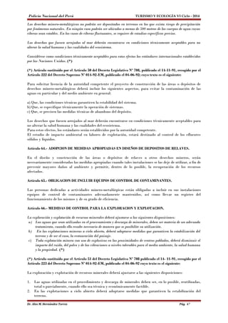 Policía Nacional del Perú TURISMO Y ECOLOGÍA VI Ciclo - 2014 
Los desechos minero-metalúrgicos no podrán ser depositados en terrenos en los que exista riesgo de precipitación 
por fenómenos naturales. En ningún caso podrán ser ubicados a menos de 500 metros de los cuerpos de agua cuyas 
riberas sean estables. En los casos de riberas fluctuantes, se requiere de estudios específicos previos. 
Los desechos que fuesen arrojados al mar deberán encontrarse en condiciones técnicamente aceptables para no 
alterar la salud humana y las cualidades del ecosistema. 
Considérese como condiciones técnicamente aceptables para estos efectos los estándares internacionales establecidos 
por las Naciones Unidas. (*) 
(*) Artículo sustituído por el Artículo 50 del Decreto Legislativo Nº 708, publicado el 14-11-91, recogido por el 
Artículo 222 del Decreto Supremo Nº 014-92-EM, publicado el 04-06-92; cuyo texto es el siguiente: 
Para solicitar licencia de la autoridad competente el proyecto de construcción de las áreas o depósitos de 
desechos minero-metalúrgicos deberá incluir los siguientes aspectos, para evitar la contaminación de las 
aguas en particular y del medio ambiente en general: 
a) Que, las condiciones técnicas garanticen la estabilidad del sistema. 
b) Que, se especifique técnicamente la operación de sistemas. 
c) Que, se precisen las medidas técnicas de abandono del depósito. 
Los desechos que fuesen arrojados al mar deberán encontrarse en condiciones técnicamente aceptables para 
no alterar la salud humana y las cualidades del ecosistema. 
Para estos efectos, los estándares serán establecidos por la autoridad competente. 
El estudio de impacto ambiental en labores de explotación, estará destinado al control de los efluentes 
sólidos y líquidos. 
Artículo 64.- ADOPCION DE MEDIDAS APROPIADAS EN DISEÑOS DE DEPOSITOS DE RELAVES. 
En el diseño y construcción de las áreas o depósitos de relaves u otros desechos mineros, serán 
necesariamente consideradas las medidas apropiadas cuando tales instalaciones se las deje de utilizar, a fin de 
prevenir mayores daños al ambiente y permitir, dentro de lo posible, la recuperación de los recursos 
afectados. 
Artículo 65.- OBLIGACION DE INCLUIR EQUIPOS DE CONTROL DE CONTAMINANTES. 
Las personas dedicadas a actividades minero-metalúrgicas están obligadas a incluir en sus instalaciones 
equipos de control de contaminantes adecuadamente mantenidos, así como llevar un registro del 
funcionamiento de los mismos y de su grado de eficiencia. 
Artículo 66.- MEDIDAS DE CONTROL PARA LA EXPLORACION Y EXPLOTACION. 
La exploración y explotación de recursos minerales deberá ajustarse a las siguientes disposiciones: 
a) Las aguas que sean utilizadas en el procesamiento y descarga de minerales, deben ser materia de un adecuado 
tratamiento, cuando ello resulte necesario de manera que se posibilite su utilización. 
b) En las explotaciones mineras a cielo abierto, deberá adoptarse medidas que garanticen la estabilización del 
terreno y de ser el caso, la restauración del paisaje. 
c) Toda explotación minera con uso de explosivos en las proximidades de centros poblados, deberá disminuir el 
impacto del ruido, del polvo y de las vibraciones a niveles tolerables para el medio ambiente, la salud humana 
y la propiedad. (*) 
(*) Artículo sustituído por el Artículo 51 del Decreto Legislativo Nº 708 publicado el 14- 11-91, recogido por el 
Artículo 223 del Decreto Supremo Nº 014-92-EM, publicado el 04-06-92 cuyo texto es el siguiente: 
La exploración y explotación de recursos minerales deberá ajustarse a las siguientes disposiciones: 
1. Las aguas utilizadas en el procedimiento y descarga de minerales deben ser, en lo posible, reutilizadas, 
total o parcialmente, cuando ello sea técnica y económicamente factible. 
2. En las explotaciones a cielo abierto deberá adoptarse medidas que garanticen la estabilización del 
terreno. 
Dr. Alex M. Hernández Torres Pág. 67 
 
