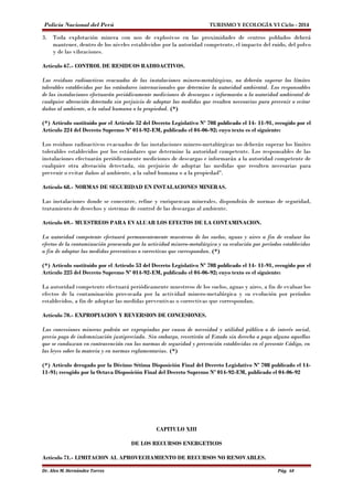 Policía Nacional del Perú TURISMO Y ECOLOGÍA VI Ciclo - 2014 
3. Toda explotación minera con uso de explosivos en las proximidades de centros poblados deberá 
mantener, dentro de los niveles establecidos por la autoridad competente, el impacto del ruido, del polvo 
y de las vibraciones. 
Artículo 67.- CONTROL DE RESIDUOS RADIOACTIVOS. 
Los residuos radioactivos evacuados de las instalaciones minero-metalúrgicas, no deberán superar los límites 
tolerables establecidos por los estándares internacionales que determine la autoridad ambiental. Los responsables 
de las instalaciones efectuarán periódicamente mediciones de descargas e informarán a la autoridad ambiental de 
cualquier alteración detectada sin perjuicio de adoptar las medidas que resulten necesarias para prevenir o evitar 
daños al ambiente, a la salud humana o la propiedad. (*) 
(*) Artículo sustituído por el Artículo 52 del Decreto Legislativo Nº 708 publicado el 14- 11-91, recogido por el 
Artículo 224 del Decreto Supremo Nº 014-92-EM, publicado el 04-06-92; cuyo texto es el siguiente: 
Los residuos radioactivos evacuados de las instalaciones minero-metalúrgicas no deberán superar los límites 
tolerables establecidos por los estándares que determine la autoridad competente. Los responsables de las 
instalaciones efectuarán periódicamente mediciones de descargas e informarán a la autoridad competente de 
cualquier otra alteración detectada, sin perjuicio de adoptar las medidas que resulten necesarias para 
prevenir o evitar daños al ambiente, a la salud humana o a la propiedad". 
Artículo 68.- NORMAS DE SEGURIDAD EN INSTALACIONES MINERAS. 
Las instalaciones donde se concentre, refine y enriquezcan minerales, dispondrán de normas de seguridad, 
tratamiento de desechos y sistemas de control de las descargas al ambiente. 
Artículo 69.- MUESTREOS PARA EVALUAR LOS EFECTOS DE LA CONTAMINACION. 
La autoridad competente efectuará permanentemente muestreos de los suelos, aguas y aires a fin de evaluar los 
efectos de la contaminación provocada por la actividad minero-metalúrgica y su evolución por períodos establecidos 
a fin de adoptar las medidas preventivas o correctivas que correspondan. (*) 
(*) Artículo sustituído por el Artículo 53 del Decreto Legislativo Nº 708 publicado el 14- 11-91, recogido por el 
Artículo 225 del Decreto Supremo Nº 014-92-EM, publicado el 04-06-92; cuyo texto es el siguiente: 
La autoridad competente efectuará periódicamente muestreos de los suelos, aguas y aires, a fin de evaluar los 
efectos de la contaminación provocada por la actividad minero-metalúrgica y su evolución por períodos 
establecidos, a fin de adoptar las medidas preventivas o correctivas que correspondan. 
Artículo 70.- EXPROPIACION Y REVERSION DE CONCESIONES. 
Las concesiones mineras podrán ser expropiadas por causa de necesidad y utilidad pública o de interés social, 
previo pago de indemnización justipreciada. Sin embargo, revertirán al Estado sin derecho a pago alguno aquellas 
que se conduzcan en contravención con las normas de seguridad y prevención establecidas en el presente Código, en 
las leyes sobre la materia y en normas reglamentarias. (*) 
(*) Artículo derogado por la Décimo Sétima Disposición Final del Decreto Legislativo Nº 708 publicado el 14- 
11-91; recogido por la Octava Disposición Final del Decreto Supremo Nº 014-92-EM, publicado el 04-06-92 
CAPITULO XIII 
DE LOS RECURSOS ENERGETICOS 
Artículo 71.- LIMITACION AL APROVECHAMIENTO DE RECURSOS NO RENOVABLES. 
Dr. Alex M. Hernández Torres Pág. 68 
 