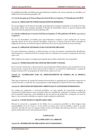 Policía Nacional del Perú TURISMO Y ECOLOGÍA VI Ciclo - 2014 
Es prohibido desarrollar actividades para aprovechamiento energético o de recursos naturales no renovables en el 
ámbito de las áreas naturales protegidas. (*) 
(*) Artículo derogado por la Primera Disposición Final del Decreto Legislativo Nº 653 publicada el 01-08-91 
Artículo 72.- OBLIGACION DE INTERNALIZAR COSTOS DE REPOSICION. 
En caso de adoptarse la decisión de desarrollar aprovechamientos energéticos localizados en la región de la Selva 
que puedan afectar áreas naturales protegidas o derechos de comunidades nativas, el proyecto respectivo debe 
incluir los costos de reposición de las áreas afectadas. (*) 
(*) Artículo modificado por el Artículo 12 del Decreto Legislativo Nº 655, publicado el 07-08-91, cuyo texto es 
el siguiente: 
En caso de desarrollarse actividades para aprovechamiento energético o para explotación de recursos 
naturales dentro de las áreas naturales protegidas, el proyecto o contrato respectivo debe contemplar la 
obligación de efectuar el estudio de impacto ambiental y los costos de reposición de las áreas afectadas. 
Artículo 73.- EMPLEO DE TECNOLOGIA PARA EVITAR CONTAMINACION. 
Los aprovechamientos energéticos, su infraestructura, así como el transporte, transformación, distribución, 
almacenamiento y utilización final de la energía, deben ser realizados sin ocasionar contaminación del suelo, 
agua o aire. 
Debe emplearse las mejores tecnologías para impedir que los daños ambientales sean irreparables. 
Artículo 74.- INTERNALIZACION DEL COSTO DE PREVENCION Y MANEJO. 
En el costo de construcción y operación de los aprovechamientos hidroenergéticos será considerado el costo 
de prevención y manejo de la cuenca colectora que lo abastece, en especial el establecimiento y manejo de 
bosques de protección y de programas de reforestación, según sea el caso. 
Artículo 75.- AUTORIZACION PARA EL APROVECHAMIENTO DE ENERGIA DE LA BIOMASA 
FORESTAL. 
Todo aprovechamiento de energía de la biomasa forestal debe ser aprobado por la autoridad competente en 
asuntos forestales y conducido con su participación, siendo obligatoria la reposición del recurso explotado. 
Artículo 76.- PREVENCION DE PERJUICIOS AMBIENTALES EN ACTIVIDADES PETROLIFERAS. 
Los trabajos de exploración y extracción petrolífera, así como aquellos de recuperación secundaria de 
yacimientos de hidrocarburos o gases naturales, deben ser cumplidas las condiciones y requisitos establecidos 
por la autoridad competente, con la finalidad de que los procesos de producción y transporte así como las 
aguas y otras sustancias utilizadas no originen riesgos o perjuicios ambientales. 
Artículo 77.- USO DE TECNICAS Y EQUIPO ADECUADOS. 
Durante la extracción y manipuleo de los fluidos de un yacimiento petrolífero se debe adoptar, bajo 
responsabilidad, el uso de técnicas y de los medios necesarios para evitar la pérdida o daño de recursos 
naturales. En todos los casos, las empresas deben contar con el equipo adecuado para detectar y evaluar los 
agentes ambientales nocivos que puedan presentarse. 
CAPITULO XIV 
DE LA POBLACION Y EL AMBIENTE 
Artículo 78.- DISTRIBUCION DE POBLACIONES SEGUN ECOSISTEMAS. 
Dr. Alex M. Hernández Torres Pág. 69 
 