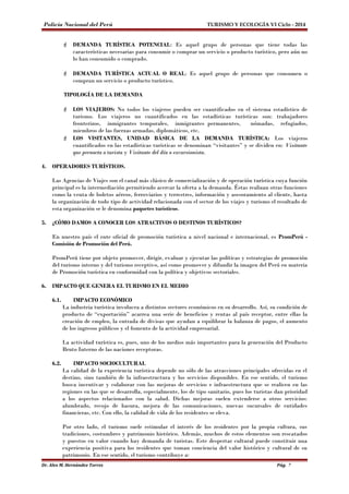 Policía Nacional del Perú TURISMO Y ECOLOGÍA VI Ciclo - 2014 
 DEMANDA TURÍSTICA POTENCIAL: Es aquel grupo de personas que tiene todas las 
características necesarias para consumir o comprar un servicio o producto turístico, pero aún no 
lo han consumido o comprado. 
 DEMANDA TURÍSTICA ACTUAL O REAL: Es aquel grupo de personas que consumen o 
compran un servicio o producto turístico. 
TIPOLOGÍA DE LA DEMANDA 
 LOS VIAJEROS: No todos los viajeros pueden ser cuantificados en el sistema estadístico de 
turismo. Los viajeros no cuantificados en las estadísticas turísticas son: trabajadores 
fronterizos, inmigrantes temporales, inmigrantes permanentes, nómadas, refugiados, 
miembros de las fuerzas armadas, diplomáticos, etc. 
 LOS VISITANTES, UNIDAD BÁSICA DE LA DEMANDA TURÍSTICA: Los viajeros 
cuantificados en las estadísticas turísticas se denominan “visitantes” y se dividen en: Visitante 
que pernocta o turista y Visitante del día o excursionista. 
4. OPERADORES TURÍSTICOS. 
Las Agencias de Viajes son el canal más clásico de comercialización y de operación turística cuya función 
principal es la intermediación permitiendo acercar la oferta a la demanda. Éstas realizan otras funciones 
como la venta de boletos aéreos, ferroviarios y terrestres, información y asesoramiento al cliente, hasta 
la organización de todo tipo de actividad relacionada con el sector de los viajes y turismo el resultado de 
esta organización se le denomina paquetes turísticos. 
5. ¿CÓMO DAMOS A CONOCER LOS ATRACTIVOS O DESTINOS TURÍSTICOS? 
En nuestro país el ente oficial de promoción turística a nivel nacional e internacional, es PromPerú - 
Comisión de Promoción del Perú. 
PromPerú tiene por objeto promover, dirigir, evaluar y ejecutar las políticas y estrategias de promoción 
del turismo interno y del turismo receptivo, así como promover y difundir la imagen del Perú en materia 
de Promoción turística en conformidad con la política y objetivos sectoriales. 
6. IMPACTO QUE GENERA EL TURISMO EN EL MEDIO 
6.1. IMPACTO ECONÓMICO 
La industria turística involucra a distintos sectores económicos en su desarrollo. Así, su condición de 
producto de “exportación” acarrea una serie de beneficios y rentas al país receptor, entre ellas la 
creación de empleo, la entrada de divisas que ayudan a equilibrar la balanza de pagos, el aumento 
de los ingresos públicos y el fomento de la actividad empresarial. 
La actividad turística es, pues, uno de los medios más importantes para la generación del Producto 
Bruto Interno de las naciones receptoras. 
6.2. IMPACTO SOCIOCULTURAL 
La calidad de la experiencia turística depende no sólo de las atracciones principales ofrecidas en el 
destino, sino también de la infraestructura y los servicios disponibles. En ese sentido, el turismo 
busca incentivar y colaborar con las mejoras de servicios e infraestructura que se realicen en las 
regiones en las que se desarrolla, especialmente, los de tipo sanitario, pues los turistas dan prioridad 
a los aspectos relacionados con la salud. Dichas mejoras suelen extenderse a otros servicios: 
alumbrado, recojo de basura, mejora de las comunicaciones, nuevas sucursales de entidades 
financieras, etc. Con ello, la calidad de vida de los residentes se eleva. 
Por otro lado, el turismo suele estimular el interés de los residentes por la propia cultura, sus 
tradiciones, costumbres y patrimonio histórico. Además, muchos de estos elementos son rescatados 
y puestos en valor cuando hay demanda de turistas. Este despertar cultural puede constituir una 
experiencia positiva para los residentes que toman conciencia del valor histórico y cultural de su 
patrimonio. En ese sentido, el turismo contribuye a: 
Dr. Alex M. Hernández Torres Pág. 7 
 
