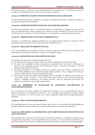 Policía Nacional del Perú TURISMO Y ECOLOGÍA VI Ciclo - 2014 
El Estado promueve y fomenta la adecuada distribución de las poblaciones en el territorio nacional de 
acuerdo con la capacidad de soporte de los ecosistemas que lo conforman. 
Artículo 79.- DEBER DEL ESTADO DE INCENTIVAR PROGRAMAS DE PLANIFICACION. 
Es deber del Estado incentivar y difundir los programas nacionales que orienten y ordenen racionalizar el 
crecimiento demográfico de la población. 
Artículo 80.- ELEMENTOS CONSTITUTIVOS DE LOS ASENTAMIENTOS HUMANOS. 
Son elementos constitutivos de los asentamientos humanos, el suelo donde se emplazan, las aguas que les 
sirven, la atmósfera que los cobija, el paisaje que los rodea, los recursos naturales que sustentan su economía 
y la infraestructura económica y social que dan forma a la organización y acondicionamiento del espacio. 
Artículo 81.- APROBACION DE PLANES POR EL GOBIERNO LOCAL. 
Los planes o actividades que impliquen modificaciones en cualquiera de los elementos constitutivos de los 
asentamientos humanos deben contar con la aprobación del gobierno local. 
Artículo 82.- OBLIGACION DE GOBIERNOS LOCALES. 
Es de responsabilidad de los gobiernos locales controlar la adecuada utilización de los elementos que 
conforman los asentamientos humanos, de acuerdo con la legislación vigente. 
Artículo 83.- UBICACION DE LOS ASENTAMIENTOS HUMANOS. 
Los asentamientos humanos se localizarán preferentemente: 
a) En zonas próximas a fuentes de agua, siempre que no estén destinadas a actividades agrícolas. 
b) En suelos cuya estabilidad y resistencia garanticen la seguridad de las estructuras y edificaciones en 
general y cuya topografía favorezca un buen drenaje de aguas, evacuación de desagües y una fácil 
organización física del asentamiento. 
c) En lugares protegidos no susceptibles de desastres naturales, tales como: huaycos, deslizamiento de 
tierras, fallas geológicas activas, desbordes de lagos, lagunas, glaciares y ríos, o cualquier otra causa que 
constituya peligro para la vida y las actividades humanas. 
d) En áreas que se encuentren suficientemente alejadas de zonas de peligro de ambiente contaminado, tales 
como: lechos de ríos o avenidas y zonas de deyección; zonas expuestas a las variaciones marítimas; 
terrenos inundables, pantanosos y de rellenos; basurales, zonas de eliminación de desechos que 
produzcan emanaciones u otros peligros para la salud. 
Artículo 84.- PROHIBICION DE LOCALIZACION DE ACTIVIDADES CONTAMINANTES EN 
ASENTAMIENTOS HUMANOS. 
No se permitirá en las zonas ocupadas por asentamientos humanos y en sus correspondientes áreas de 
influencia inmediata, la localización de industrias y otras actividades que produzcan o puedan originar 
efectos contaminantes en el suelo, subsuelo, aire o agua, o signifiquen algún grado de peligrosidad para la 
población. 
Artículo 85.- NIVEL BASICO DE HABITABILIDAD. 
El acondicionamiento de todo asentamiento humano debe contar con el nivel básico de habitabilidad que 
apruebe el gobierno local de acuerdo con las normas establecidas por los organismos competentes. 
Artículo 86.- LIMITACIONES AL CRECIMIENTO DE ASENTAMIENTOS HUMANOS POR EXISTENCIA DE 
AREAS PROTEGIDAS. 
En la planificación y control del crecimiento de los asentamientos humanos se considerará en forma especial 
el imperio de las disposiciones sobre intangibilidad de áreas agrícolas, conservación de áreas declaradas como 
patrimonio cultural, mantenimiento o adaptación al paisaje circundante y conservación de áreas protegidas. 
Dr. Alex M. Hernández Torres Pág. 70 
 