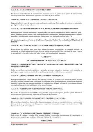 Policía Nacional del Perú TURISMO Y ECOLOGÍA VI Ciclo - 2014 
Artículo 87.- NULIDAD DE LICENCIAS DE HABILITACION. 
Las licencias de habilitación de asentamientos humanos que no se ajusten a los planes de ordenamiento 
urbano y zonificación, debidamente aprobados, son nulas de pleno derecho. 
Artículo 88.- ZONIFICACION. CAMBIO DE USO DE LA PROPIEDAD. 
La propiedad debe usarse de acuerdo con la zonificación establecida. Todo cambio de uso debe ser autorizado 
por el gobierno local correspondiente. 
Artículo 89.- ESPACIOS ABIERTOS DE USO PUBLICO SON INALIENABLES E IMPRESCRIPTIBLES. 
Constituyen áreas públicas inalienables e imprescriptibles, los espacios abiertos de uso público como vías, calles, 
plazas, alamedas, parques, playas y otros espacios naturales o seminaturales, dentro del entorno urbano. Cualquier 
autoridad o funcionario que contravengan estas disposiciones, será sancionado conforme a ley. (*) 
(*) Artículo derogado por el Inciso a) de la Primera Disposición Final del Decreto Legislativo 757 publicado el 
13-11-91 
Artículo 90.- RECUPERACION DE AREAS PÚBLICAS E INDEMNIZACION AL ESTADO. 
El uso de un área pública, para otros fines, obliga al ocupante a restituirla a su condición original y a 
indemnizar al Estado por un monto equivalente al usufructo comercial del bien, calculado de oficio a precio 
de mercado a la fecha de la restitución, por el tiempo que haya durado la ocupación. 
CAPITULO XV 
DE LA PREVENCION DE LOS DESASTRES NATURALES 
Artículo 91.- PARTICIPACION EN LA PREVENCION Y SOLUCION DE PROBLEMAS OCASIONADOS POR 
DESASTRES NATURALES. 
Todas las entidades nacionales, públicas y privadas, personas naturales o jurídicas, están obligadas a 
participar en la prevención y solución de los problemas producidos por los desastres naturales. 
Artículo 92.- COORDINACION DEL SISTEMA NACIONAL DE DEFENSA CIVIL. 
Es responsabilidad del Estado a través del Sistema Nacional de Defensa Civil, coordinar con los sectores 
público y privado, la formulación, ejecución y actualización de los planes respectivos para afrontar desastres 
naturales o inducidos, que puedan producirse en cualquier área del país, así como la ejecución de acciones 
orientadas a la atención y rehabilitación de las áreas afectadas. 
Artículo 93.- PARTICIPACION DE LOS MEDIOS DE COMUNICACION SOCIAL. 
Los medios de comunicación social del Estado y privados, programarán espacios gratuitos para la difusión de 
los mecanismos que orienten a la población en acciones de defensa civil. 
Artículo 94.- CONTENIDOS DE DEFENSA CIVIL EN PROGRAMAS EDUCATIVOS. 
El sector educación incluirá dentro de los planes y programas educativos, contenidos teóricos y prácticos de 
defensa civil, en coordinación con el organismo competente encargado de la prevención de desastres del 
Sistema Nacional de Defensa Civil. 
Artículo 95.- CAPACITACION EN CENTROS DE TRABAJO Y ESTUDIOS. 
Todo centro de trabajo y estudios debe permitir, facilitar y desarrollar los programas de capacitación y 
prácticas de evacuación que establezca el Sistema Nacional de Defensa Civil. 
CAPITULO XVI 
Dr. Alex M. Hernández Torres Pág. 71 
 