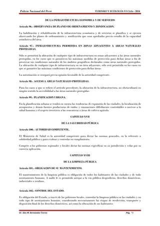 Policía Nacional del Perú TURISMO Y ECOLOGÍA VI Ciclo - 2014 
DE LA INFRAESTRUCTURA ECONOMICA Y DE SERVICIOS 
Artículo 96.- OBSERVANCIA DE PLANES DE ORDENAMIENTO Y ZONIFICACION. 
La habilitación y rehabilitación de la infraestructura económica y de servicios se planifica y se ejecuta 
observando los planes de ordenamiento y zonificación que sean aprobados previo estudio de la capacidad 
asimilativa del área. 
Artículo 97.- INFRAESTRUCTURA PERMITIDA EN ZONAS ADYACENTES A AREAS NATURALES 
PROTEGIDAS. 
Sólo se permitirá la ubicación de cualquier tipo de infraestructura en zonas adyacentes a las áreas naturales 
protegidas, en los casos que se garanticen las máximas medidas de protección para dichas áreas a fin de 
preservar sus condiciones naturales de los ámbitos geográficos declarados como áreas naturales protegidos. 
La ubicación de cualquier tipo de infraestructura en un área adyacente, sólo será permitida en los casos en 
que se garantice las máximas condiciones de protección para dichas áreas. 
La autorización se otorgará previa opinión favorable de la autoridad competente. 
Artículo 98.- ACCESO A AREAS NATURALES PROTEGIDAS. 
Para los casos a que se refiere el artículo precedente, la ubicación de la infraestructura, no obstaculizará en 
ningún sentido la accesibilidad a las áreas naturales protegidas. 
Artículo 99.- PLANIFICACION URBANA. 
En la planificación urbana se tendrá en cuenta las tendencias de expansión de las ciudades, la localización de 
aeropuertos y demás fuentes productoras de ruidos y emanaciones difícilmente controlables o nocivos a la 
salud humana y el respeto irrestricto a las sementeras o áreas de cultivo agrícola. 
CAPITULO XVII 
DE LA SALUBRIDAD PÚBLICA 
Artículo 100.- AUTORIDAD COMPETENTE. 
El Ministerio de Salud es la autoridad competente para dictar las normas generales, en lo referente a 
salubridad pública y para evaluar y controlar su cumplimiento. 
Compete a los gobiernos regionales y locales dictar las normas específicas en su jurisdicción y velar por su 
correcta aplicación. 
CAPITULO XVIII 
DE LA LIMPIEZA PÚBLICA 
Artículo 101.- OBLIGACION DE SU MANTENIMIENTO. 
El mantenimiento de la limpieza pública es obligación de todos los habitantes de las ciudades y de todo 
asentamiento humano. A nadie le es permitido arrojar a la vía pública desperdicios, desechos domésticos, 
industriales o residuos. 
Artículo 102.- CONTROL DEL ESTADO. 
Es obligación del Estado, a través de los gobiernos locales, controlar la limpieza pública en las ciudades y en 
todo tipo de asentamiento humano, considerando necesariamente las etapas de recolección, transporte y 
disposición final de los desechos domésticos, así como la educación de sus habitantes. 
Dr. Alex M. Hernández Torres Pág. 72 
 