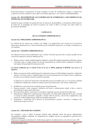 Policía Nacional del Perú TURISMO Y ECOLOGÍA VI Ciclo - 2014 
El Estado fomenta el tratamiento de aguas residuales con fines de reutilización, siempre y cuando éstas 
recuperen los niveles cualitativos que exige la autoridad competente y no se afecte la salubridad pública. 
Artículo 112.- TRATAMIENTO DE AGUAS RESIDUALES NO AUTORIZADAS A SER VERTIDAS EN EL 
SISTEMA DE ALCANTARILLADO. 
Cuando las aguas residuales no puedan llevarse al sistema de alcantarillado, su tratamiento deberá hacerse 
de modo que no perjudique las fuentes receptoras, los suelos, la flora o la fauna. Las obras deben ser 
previamente aprobadas. 
CAPITULO XX 
DE LAS SANCIONES ADMINISTRATIVAS 
Artículo 113.- INFRACCIONES ADMINISTRATIVAS. 
La violación de las normas que contiene este Código y las disposiciones que emanen de él constituyen 
infracciones administrativas y serán sancionadas por la autoridad competente, con arreglo a lo dispuesto en 
este Capítulo. 
Artículo 114.- SANCIONES ADMINISTRATIVAS. 
Los infractores de las normas ambientales a que se refiere el artículo que antecede son sujetos pasibles de una 
o más de las siguientes sanciones administrativas: 
a. Multa no menor a media unidad impositiva tributaria y hasta 200 unidades impositivas tributarias vigentes 
a la fecha en que se cumpla el pago. En caso de internamiento de residuos tóxicos o peligrosos, la multa no 
será inferior al monto total de la transacción. (*) 
(*) Literal modificado por el Artículo Único de la Ley Nº 26913, publicada el 20.01.98, cuyo texto es el 
siguiente: 
a. Multa no menor de media unidad impositiva tributaria ni mayor de 600 unidades impositivas tributarias 
vigentes a la fecha en que se cumpla el pago. En caso de internamientos de residuos tóxicos o peligrosos, 
la multa no será inferior al monto total de lo internado. 
Lo dispuesto en el presente literal sólo será aplicable para las actividades que no se encuentren incluidas 
en dispositivos legales que establezcan multas mayores por infracciones a las normas ambientales. 
b. Prohibición o restricción de la actividad causante de la infracción. 
c. Clausura parcial o total, temporal o definitiva, del local o establecimiento donde se lleva a cabo la 
actividad que ha generado la infracción. 
d. Decomiso de los objetos, instrumentos o artefactos empleados para la comisión de la infracción. 
e. Imposición de obligaciones compensatorias relacionadas con el desarrollo ambiental de la zona, teniendo 
en cuenta los planes nacionales, regionales y locales sobre la materia, a fin de dar cumplimiento a las 
normas de control ambiental que señale la autoridad competente. 
f. Suspensión o cancelación de la licencia de funcionamiento, permiso, concesión o cualquier otra 
autorización según sea el caso. 
Artículo 115.- APLICACION DE SANCIONES. 
Las sanciones a que se refiere el presente artículo serán aplicadas dentro del proceso administrativo 
correspondiente mediante resolución. La interposición de cualquier recurso, no suspenderá la ejecución de la 
resolución impugnada. 
El plazo para impugnar judicialmente la resolución que agota la vía administrativa vence a los tres meses. (*) 
Dr. Alex M. Hernández Torres Pág. 74 
 