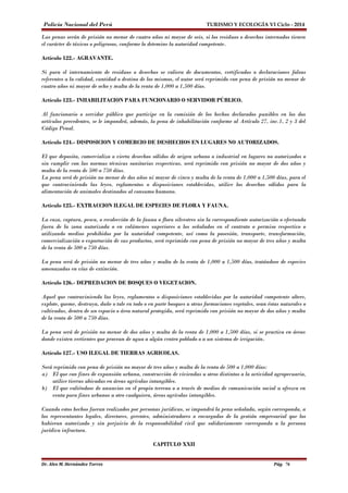 Policía Nacional del Perú TURISMO Y ECOLOGÍA VI Ciclo - 2014 
Las penas serán de prisión no menor de cuatro años ni mayor de seis, si los residuos o desechos internados tienen 
el carácter de tóxicos o peligrosos, conforme lo detemine la autoridad competente. 
Artículo 122.- AGRAVANTE. 
Si para el internamiento de residuos o desechos se valiera de documentos, certificados o declaraciones falsas 
referentes a la calidad, cantidad o destino de los mismos, el autor será reprimido con pena de prisión no menor de 
cuatro años ni mayor de ocho y multa de la renta de 1,000 a 1,500 días. 
Artículo 123.- INHABILITACION PARA FUNCIONARIO O SERVIDOR PÚBLICO. 
Al funcionario o servidor público que participe en la comisión de los hechos declarados punibles en los dos 
artículos precedentes, se le impondrá, además, la pena de inhabilitación conforme al Artículo 27, inc.1, 2 y 3 del 
Código Penal. 
Artículo 124.- DISPOSICION Y COMERCIO DE DESHECHOS EN LUGARES NO AUTORIZADOS. 
El que deposita, comercializa o vierta desechos sólidos de origen urbano o industrial en lugares no autorizados o 
sin cumplir con las normas técnicas sanitarias respectivas, será reprimido con prisión no mayor de dos años y 
multa de la renta de 500 a 750 días. 
La pena será de prisión no menor de dos años ni mayor de cinco y multa de la renta de 1,000 a 1,500 días, para el 
que contraviniendo las leyes, reglamentos o disposiciones establecidas, utilice los desechos sólidos para la 
alimentación de animales destinados al consumo humano. 
Artículo 125.- EXTRACCION ILEGAL DE ESPECIES DE FLORA Y FAUNA. 
La caza, captura, pesca, o recolección de la fauna o flora silvestres sin la correspondiente autorización o efectuada 
fuera de la zona autorizada o en volúmenes superiores a los señalados en el contrato o permiso respectivo o 
utilizando medios prohibidos por la autoridad competente, así como la posesión, transporte, transformación, 
comercialización o exportación de sus productos, será reprimido con pena de prisión no mayor de tres años y multa 
de la renta de 500 a 750 días. 
La pena será de prisión no menor de tres años y multa de la renta de 1,000 a 1,500 días, tratándose de especies 
amenazadas en vías de extinción. 
Artículo 126.- DEPREDACION DE BOSQUES O VEGETACION. 
Aquel que contraviniendo las leyes, reglamentos o disposiciones establecidas por la autoridad competente altere, 
explote, queme, destruya, dañe o tale en todo o en parte bosques u otras formaciones vegetales, sean éstas naturales o 
cultivadas, dentro de un espacio o área natural protegida, será reprimido con prisión no mayor de dos años y multa 
de la renta de 500 a 750 días. 
La pena será de prisión no menor de dos años y multa de la renta de 1,000 a 1,500 días, si se practica en áreas 
donde existen vertientes que provean de agua a algún centro poblado o a un sistema de irrigación. 
Artículo 127.- USO ILEGAL DE TIERRAS AGRICOLAS. 
Será reprimido con pena de prisión no mayor de tres años y multa de la renta de 500 a 1,000 días: 
a) El que con fines de expansión urbana, construcción de viviendas u otros distintos a la actividad agropecuaria, 
utilice tierras ubicadas en áreas agrícolas intangibles. 
b) El que valiéndose de anuncios en el propio terreno o a través de medios de comunicación social u ofrezca en 
venta para fines urbanos u otro cualquiera, áreas agrícolas intangibles. 
Cuando estos hechos fueran realizados por personas jurídicas, se impondrá la pena señalada, según corresponda, a 
los representantes legales, directores, gerentes, administradores o encargados de la gestión empresarial que los 
hubieran autorizado y sin perjuicio de la responsabilidad civil que solidariamente corresponda a la persona 
jurídica infractora. 
CAPITULO XXII 
Dr. Alex M. Hernández Torres Pág. 76 
 