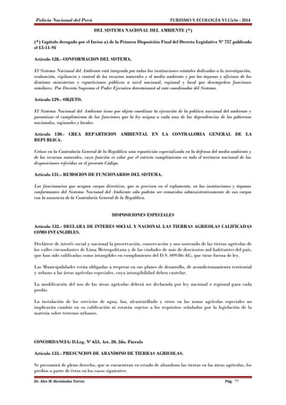 Policía Nacional del Perú TURISMO Y ECOLOGÍA VI Ciclo - 2014 
DEL SISTEMA NACIONAL DEL AMBIENTE (*) 
(*) Capítulo derogado por el Inciso a) de la Primera Disposición Final del Decreto Legislativo Nº 757 publicado 
el 13-11-91 
Artículo 128.- CONFORMACION DEL SISTEMA. 
El Sistema Nacional del Ambiente está integrado por todas las instituciones estatales dedicadas a la investigación, 
evaluación, vigilancia y control de los recursos naturales y el medio ambiente y por los órganos y oficinas de los 
distintos ministerios y reparticiones públicas a nivel nacional, regional y local que desempeñen funciones 
similares. Por Decreto Supremo el Poder Ejecutivo determinará al ente coordinador del Sistema. 
Artículo 129.- OBJETO. 
El Sistema Nacional del Ambiente tiene por objeto coordinar la ejecución de la política nacional del ambiente y 
garantizar el cumplimiento de las funciones que la ley asigna a cada una de las dependencias de los gobiernos 
nacionales, regionales y locales. 
Artículo 130.- CREA REPARTICION AMBIENTAL EN LA CONTRALORIA GENERAL DE LA 
REPUBLICA. 
Créase en la Contraloría General de la República una repartición especializada en la defensa del medio ambiente y 
de los recursos naturales, cuya función es velar por el estricto cumplimiento en todo el territorio nacional de las 
disposiciones referidas en el presente Código. 
Artículo 131.- REMOCION DE FUNCIONARIOS DEL SISTEMA. 
Los funcionarios que ocupan cargos directivos, que se precisen en el reglamento, en las instituciones y órganos 
conformantes del Sistema Nacional del Ambiente sólo podrán ser removidos administrativamente de sus cargos 
con la anuencia de la Contraloría General de la República. 
DISPOSICIONES ESPECIALES 
Artículo 132.- DECLARA DE INTERES SOCIAL Y NACIONAL LAS TIERRAS AGRICOLAS CALIFICADAS 
COMO INTANGIBLES. 
Declárese de interés social y nacional la preservación, conservación y uso sostenido de las tierras agrícolas de 
los valles circundantes de Lima Metropolitana y de las ciudades de más de doscientos mil habitantes del país, 
que han sido calificadas como intangibles en cumplimiento del D.S. 009-86-AG, que tiene fuerza de ley. 
Las Municipalidades están obligadas a respetar en sus planes de desarrollo, de acondicionamiento territorial 
y urbano a las áreas agrícolas especiales, cuya intangibilidad deben cautelar. 
La modificación del uso de las áreas agrícolas deberá ser declarada por ley nacional o regional para cada 
predio. 
La instalación de los servicios de agua, luz, alcantarillado y otros en las zonas agrícolas especiales no 
implicarán cambio en su calificación ni estarán sujetos a los requisitos señalados por la legislación de la 
materia sobre terrenos urbanos. 
CONCORDANCIA: D.Leg. Nº 653, Art. 20, 2do. Párrafo 
Artículo 133.- PRESUNCION DE ABANDONO DE TIERRAS AGRICOLAS. 
Se presumirá de pleno derecho, que se encuentran en estado de abandono las tierras en las áreas agrícolas, los 
predios o parte de éstos en los casos siguientes: 
Dr. Alex M. Hernández Torres Pág. 77 
 