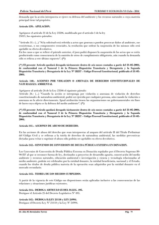 Policía Nacional del Perú TURISMO Y ECOLOGÍA VI Ciclo - 2014 
demanda que la acción interpuesta se ejerce en defensa del ambiente y los recursos naturales o cuya materia 
principal tiene tal propósito. 
Artículo 139.- APELACION. 
Agréguese el artículo 31 de la Ley 23506, modificado por el artículo 1 de la ley 
25011, los siguientes párrafos: 
"Artículo 31.- (...) "Si la solicitud está referida a actos que generan o pueden provocar daños al ambiente, sus 
ecosistemas, o sus componentes esenciales, la resolución que ordene la suspensión de los mismos sólo será 
apelable en efecto devolutivo. 
En los casos a que se refiere el párrafo anterior, el juez podrá disponer la suspensión de los actos que se estén 
produciendo como consecuencia de la omisión de otros de cumplimiento obligatorio, aún cuando la demanda 
sólo se refiera a este último supuesto". (*) 
(*) El presente Artículo quedará derogado tácitamente dentro de seis meses contados a partir del 31-05-2004, 
de conformidad con el Numeral 1 de la Primera Disposición Transitoria y Derogatoria y la Segunda 
Disposición Transitoria y Derogatoria de la Ley N° 28237 - Código Procesal Constitucional, publicado el 31-05- 
2004. 
Artículo 140.- ACCIONES POR VIOLACION O AMENAZA DE DERECHOS CONSTITUCIONALES DE 
NATURALEZA AMBIENTAL 
Agréguese al artículo 26 de la Ley 23506 el siguiente párrafo: 
Artículo 26.- (...) "Cuando la acción se interponga por violación o amenaza de violación de derechos 
constitucionales de naturaleza ambiental, podrá ser ejercida por cualquier persona, aún cuando la violación o 
amenaza no lo afecte directamente. Igual atribución tienen las organizaciones no gubernamentales sin fines 
de lucro cuyo objeto es la defensa del medio ambiente". (*) 
(*) El presente Artículo quedará derogado tácitamente dentro de seis meses contados a partir del 31-05-2004, 
de conformidad con el Numeral 3 de la Primera Disposición Transitoria y Derogatoria y la Segunda 
Disposición Transitoria y Derogatoria de la Ley N° 28237 - Código Procesal Constitucional, publicado el 31-05- 
2004. 
Artículo 141.- ACCIONES DE ABUSO DE DERECHO. 
En las acciones de abuso del derecho que sean interpuestas al amparo del artículo II del Título Preliminar 
del Código Civil y se refieran a la tutela de derechos de naturaleza ambiental, las medidas preventivas 
dictadas para evitar o suprimir el abuso sólo podrán ser apelables en efecto devolutivo. 
Artículo 142.- CONVENIOS DE CONVERSION DE DEUDA PÚBLICA EXTERNA EN DONACION. 
Los Convenios de Conversión de Deuda Pública Externa en Donación regulados por el Decreto Supremo 80- 
90-EF al que se reconoce fuerza de ley, destinados a proyectos de desarrollo agrario, conservación del medio 
ambiente y recursos naturales, educación ambiental e investigación y ciencia y tecnología relacionadas al 
medio ambiente, podrán ser celebrados por la entidad donante, la entidad beneficiaria, nacional y el Estado, 
cuando los títulos de deuda pública materia de la operación sean adquiridos por la entidad donante en el 
mercado secundario. 
Artículo 143.- TEORIA DE LOS HECHOS CUMPLIDOS. 
A partir de la vigencia de este Código sus disposiciones serán aplicadas inclusive a las consecuencias de las 
relaciones y situaciones jurídicas existentes. 
Artículo 144.- DEROGA ARTICULO 25 DEL D.LEG. 495. 
Derógase el Artículo 25 del Decreto Legislativo Nº 495. 
Artículo 145.- DEROGA D.LEY 21110 y LEY 24994. 
Derógase el Decreto Ley Nº 21110 y la Ley Nº 24994. 
Dr. Alex M. Hernández Torres Pág. 79 
 