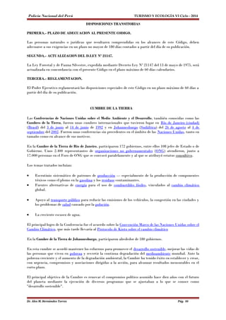 Policía Nacional del Perú TURISMO Y ECOLOGÍA VI Ciclo - 2014 
DISPOSICIONES TRANSITORIAS 
PRIMERA.- PLAZO DE ADECUACION AL PRESENTE CODIGO. 
Las personas naturales o jurídicas que resultaren comprendidas en los alcances de este Código, deben 
adecuarse a sus exigencias en un plazo no mayor de 180 días contados a partir del día de su publicación. 
SEGUNDA.- ACTUALIZACION DEL D.LEY Nº 21147. 
La Ley Forestal y de Fauna Silvestre, expedida mediante Decreto Ley Nº 21147 del 13 de mayo de 1975, será 
actualizada en concordancia con el presente Código en el plazo máximo de 60 días calendarios. 
TERCERA.- REGLAMENTACION. 
El Poder Ejecutivo reglamentará las disposiciones especiales de este Código en un plazo máximo de 60 días a 
partir del día de su publicación. 
CUMBRE DE LA TIERRA 
Las Conferencias de Naciones Unidas sobre el Medio Ambiente y el Desarrollo, también conocidas como las 
Cumbres de la Tierra, fueron unas cumbres internacionales que tuvieron lugar en Río de Janeiro (ciudad) 
(Brasil) del 3 de junio al 14 de junio de 1992 y en Johannesburgo (Sudáfrica) del 26 de agosto al 4 de 
septiembre del 2002. Fueron unas conferencias sin precedentes en el ámbito de las Naciones Unidas, tanto en 
tamaño como en alcance de sus motivos. 
En la Cumbre de la Tierra de Río de Janeiro, participaron 172 gobiernos, entre ellos 108 jefes de Estado o de 
Gobierno. Unos 2.400 representantes de organizaciones no gubernamentales (ONG) atendieron, junto a 
17.000 personas en el Foro de ONG que se convocó paralelamente y al que se atribuyó estatus consultivo. 
Los temas tratados incluían: 
· Escrutinio sistemático de patrones de producción — especialmente de la producción de componentes 
tóxicos como el plomo en la gasolina y los residuos contaminantes. 
· Fuentes alternativas de energía para el uso de combustibles fósiles, vinculados al cambio climático 
global. 
· Apoyo al transporte público para reducir las emisiones de los vehículos, la congestión en las ciudades y 
los problemas de salud causado por la polución. 
· La creciente escasez de agua. 
El principal logro de la Conferencia fue el acuerdo sobre la Convención Marco de las Naciones Unidas sobre el 
Cambio Climático, que más tarde llevaría al Protocolo de Kioto sobre el cambio climático 
En la Cumbre de la Tierra de Johannesburgo, participaron alrededor de 180 gobiernos. 
En esta cumbre se acordó mantener los esfuerzos para promover el desarrollo sostenible, mejorar las vidas de 
las personas que viven en pobreza y revertir la continua degradación del medioambiente mundial. Ante la 
pobreza creciente y el aumento de la degradación ambiental, la Cumbre ha tenido éxito en establecer y crear, 
con urgencia, compromisos y asociaciones dirigidas a la acción, para alcanzar resultados mensurables en el 
corto plazo. 
El principal objetivo de la Cumbre es renovar el compromiso político asumido hace diez años con el futuro 
del planeta mediante la ejecución de diversos programas que se ajustaban a lo que se conoce como 
"desarrollo sostenible". 
Dr. Alex M. Hernández Torres Pág. 80 
 