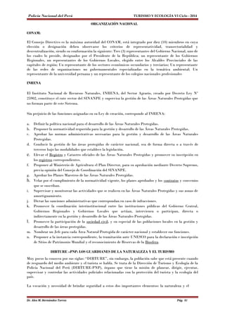 Policía Nacional del Perú TURISMO Y ECOLOGÍA VI Ciclo - 2014 
ORGANIZACIÓN NACIONAL 
CONAM: 
El Consejo Directivo es la máxima autoridad del CONAM, está integrado por diez (10) miembros en cuya 
elección o designación deben observarse los criterios de representatividad, transectorialidad y 
descentralización, siendo su conformación la siguiente: Tres (3) representantes del Gobierno Nacional, uno de 
los cuales lo preside, designados por el Presidente de la República; un representante de los Gobiernos 
Regionales, un representantes de los Gobiernos Locales, elegido entre los Alcaldes Provinciales de las 
capitales de región; Un representante de los sectores económicos secundarios y terciarios; Un representante 
de las redes de organizaciones no gubernamentales especializadas en la temática ambiental; Un 
representante de la universidad peruana y un representante de los colegios nacionales profesionales 
INRENA 
El Instituto Nacional de Recursos Naturales, INRENA, del Sector Agrario, creado por Decreto Ley Nº 
25902, constituye el ente rector del SINANPE y supervisa la gestión de las Áreas Naturales Protegidas que 
no forman parte de este Sistema. 
Sin perjuicio de las funciones asignadas en su Ley de creación, corresponde al INRENA: 
a. Definir la política nacional para el desarrollo de las Áreas Naturales Protegidas. 
b. Proponer la normatividad requerida para la gestión y desarrollo de las Áreas Naturales Protegidas. 
c. Aprobar las normas administrativas necesarias para la gestión y desarrollo de las Áreas Naturales 
Protegidas. 
d. Conducir la gestión de las áreas protegidas de carácter nacional, sea de forma directa o a través de 
terceros bajo las modalidades que establece la legislación. 
e. Llevar el Registro y Catastro oficiales de las Áreas Naturales Protegidas y promover su inscripción en 
los registros correspondientes. 
f. Proponer al Ministerio de Agricultura el Plan Director, para su aprobación mediante Decreto Supremo, 
previa opinión del Consejo de Coordinación del SINANPE. 
g. Aprobar los Planes Maestros de las Áreas Naturales Protegidas. 
h. Velar por el cumplimiento de la normatividad vigente, los planes aprobados y los contratos y convenios 
que se suscriban. 
i. Supervisar y monitorear las actividades que se realicen en las Áreas Naturales Protegidas y sus zonas de 
amortiguamiento. 
j. Dictar las sanciones administrativas que correspondan en caso de infracciones. 
k. Promover la coordinación interinstitucional entre las instituciones públicas del Gobierno Central, 
Gobiernos Regionales y Gobiernos Locales que actúan, intervienen o participan, directa o 
indirectamente en la gestión y desarrollo de las Áreas Naturales Protegidas. 
l. Promover la participación de la sociedad civil, y en especial de las poblaciones locales en la gestión y 
desarrollo de las áreas protegidas. 
m. Nombrar un Jefe para cada Área Natural Protegida de carácter nacional y establecer sus funciones. 
n. Proponer a la instancia correspondiente, la tramitación ante UNESCO para la declaración e inscripción 
de Sitios de Patrimonio Mundial y el reconocimiento de Reservas de la Biosfera. 
DIRTURE –PNP: LOS GUARDIANES DE LA NATURALEZA Y EL TURISMO 
Muy pocos la conocen por sus siglas: “DIRTURE”, sin embargo, la población sabe que está presente cuando 
de resguardo del medio ambiente y el turista se habla. Se trata de la Dirección de Turismo y Ecología de la 
Policía Nacional del Perú (DIRTURE-PNP), órgano que tiene la misión de planear, dirigir, ejecutar, 
supervisar y controlar las actividades policiales relacionadas con la protección del turista y la ecología del 
país. 
La vocación y necesidad de brindar seguridad a estos dos importantes elementos: la naturaleza y el 
Dr. Alex M. Hernández Torres Pág. 81 
 