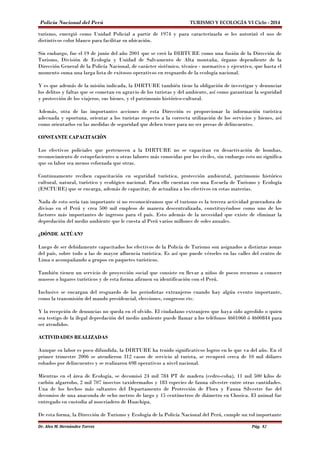 Policía Nacional del Perú TURISMO Y ECOLOGÍA VI Ciclo - 2014 
turismo, emergió como Unidad Policial a partir de 1974 y para caracterizarla se les autorizó el uso de 
distintivos color blanco para facilitar su ubicación. 
Sin embargo, fue el 19 de junio del año 2001 que se creó la DIRTURE como una fusión de la Dirección de 
Turismo, División de Ecología y Unidad de Salvamento de Alta montaña, órgano dependiente de la 
Dirección General de la Policía Nacional, de carácter sistémico, técnico - normativo y ejecutivo, que hasta el 
momento suma una larga lista de exitosos operativos en resguardo de la ecología nacional. 
Y es que además de la misión indicada, la DIRTURE también tiene la obligación de investigar y denunciar 
los delitos y faltas que se cometan en agravio de los turistas y del ambiente, así como garantizar la seguridad 
y protección de los viajeros, sus bienes, y el patrimonio histórico-cultural. 
Además, otra de las importantes acciones de esta Dirección es proporcionar la información turística 
adecuada y oportuna, orientar a los turistas respecto a la correcta utilización de los servicios y bienes, así 
como orientarlos en las medidas de seguridad que deben tener para no ser presas de delincuentes. 
CONSTANTE CAPACITACIÓN 
Los efectivos policiales que pertenecen a la DIRTURE no se capacitan en desactivación de bombas, 
reconocimiento de estupefacientes u otras labores más conocidas por los civiles, sin embargo esto no significa 
que su labor sea menos esforzada que otras. 
Continuamente reciben capacitación en seguridad turística, protección ambiental, patrimonio histórico 
cultural, natural, turístico y ecológico nacional. Para ello cuentan con una Escuela de Turismo y Ecología 
(ESCTURE) que se encarga, además de capacitar, de actualiza a los efectivos en estas materias. 
Nada de esto sería tan importante si no reconociéramos que el turismo es la tercera actividad generadora de 
divisas en el Perú y crea 500 mil empleos de manera descentralizada, constituyéndose como uno de los 
factores más importantes de ingresos para el país. Esto además de la necesidad que existe de eliminar la 
depredación del medio ambiente que le cuesta al Perú varios millones de soles anuales. 
¿DÓNDE ACTÚAN? 
Luego de ser debidamente capacitados los efectivos de la Policía de Turismo son asignados a distintas zonas 
del país, sobre todo a las de mayor afluencia turística. Es así que puede vérseles en las calles del centro de 
Lima o acompañando a grupos en paquetes turísticos. 
También tienen un servicio de proyección social que consiste en llevar a niños de pocos recursos a conocer 
museos o lugares turísticos y de esta forma afirmen su identificación con el Perú. 
Inclusive se encargan del resguardo de los periodistas extranjeros cuando hay algún evento importante, 
como la transmisión del mando presidencial, elecciones, congresos etc. 
Y la recepción de denuncias no queda en el olvido. El ciudadano extranjero que haya sido agredido o quien 
sea testigo de la ilegal depredación del medio ambiente puede llamar a los teléfonos 4601060 ó 4600844 para 
ser atendidos. 
ACTIVIDADES REALIZADAS 
Aunque su labor es poco difundida, la DIRTURE ha tenido significativos logros en lo que va del año. En el 
primer trimestre 2006 se atendieron 312 casos de servicio al turista, se recuperó cerca de 10 mil dólares 
robados por delincuentes y se realizaron 698 operativos a nivel nacional. 
Mientras en el área de Ecología, se decomisó 24 mil 784 PT de madera (cedro-coba), 11 mil 500 kilos de 
carbón algarrobo, 2 mil 707 insectos taxidermados y 183 especies de fauna silvestre entre otras cantidades. 
Una de los hechos más saltantes del Departamento de Protección de Flora y Fauna Silvestre fue del 
decomiso de una anaconda de ocho metros de largo y 15 centímetros de diámetro en Chosica. El animal fue 
entregado en custodia al zoocriadero de Huachipa. 
De esta forma, la Dirección de Turismo y Ecología de la Policía Nacional del Perú, cumple un rol importante 
Dr. Alex M. Hernández Torres Pág. 82 
 