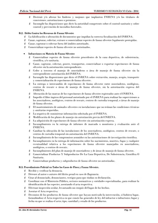 Policía Nacional del Perú TURISMO Y ECOLOGÍA VI Ciclo - 2014 
 Destruir y/o alterar los linderos y mojones que implanten INRENA y/o los titulares de 
concesiones, autorizaciones o permisos. 
 Incumplir las disposiciones que dicte la autoridad competente sobre el control sanitario y sobre 
control y prevención de incendios forestales. 
B.2. Delito Contra los Recursos de Fauna Silvestre 
 La falsificación o alteración de documentos que impidan la correcta fiscalización del INRENA. 
 Cazar, capturar, colectar, extraer o comercializar especies de fauna silvestre legalmente protegidas. 
 Cazar, capturar o colectar fuera del ámbito autorizado. 
 Comercializar especies de fauna silvestre no autorizados. 
· Infracciones en Materia de Fauna Silvestre 
 Comercializar especies de fauna silvestre procedentes de la caza deportiva, de subsistencia, 
científica, y/o sanitaria. 
 Cazar, capturar, colectar, poseer, transportar, comercializar o exportar especímenes de fauna 
silvestre sin la autorización correspondiente. 
 Ceder a terceros el manejo de zoocriaderos o área de manejo de fauna silvestre sin la 
correspondiente autorización del INRENA. 
 Incumplir las disposiciones que dicte el INRENA sobre extracción, manejo, acopio, transporte 
y comercialización de especímenes de fauna silvestre. 
 La entrega o intercambio de especímenes de fauna silvestre entre zoocriaderos, zoológicos, 
centros de rescate o áreas de manejo de fauna silvestre, sin la autorización expresa del 
INRENA. 
 Alteración de las marcas de los especímenes de fauna silvestre registrados ante el INRENA. 
 Impedir el libre ingreso del personal autorizado por el INRENA para realizar las supervisiones a 
los zoocriaderos, zoológicos, centros de rescate, centros de custodia temporal, o áreas de manejo 
de fauna silvestre. 
 El mantenimiento de animales silvestres en instalaciones que no reúnan las condiciones técnicas 
y sanitarias requeridas. 
 La negativa de suministrar información solicitada por el INRENA. 
 Modificación de los planes de manejo sin autorización previa del INRENA. 
 La adquisición de especímenes de fauna silvestre sin autorización expresa. 
 Incumplimiento en la entrega de informes de marcado o monitoreo y evaluación ante el 
INRENA. 
 Cambiar la ubicación de las instalaciones de los zoocriaderos, zoológicos, centros de rescate, o 
centros de custodia temporal sin autorización del INRENA. 
 Incumplimiento de los compromisos asumidos en las autorizaciones de investigación científica. 
 Incumplimiento en la entrega de información sobre los nacimientos, muertes, fugas y cualquier 
eventualidad relativa a los especímenes de fauna silvestre manejados en zoocriaderos, 
zoológicos, o centros de rescate. 
 Incumplimiento del plan de manejo de zoocriaderos y de áreas de manejo de fauna silvestre. 
 Comercializar Productos Y Subproductos De La Caza Deportiva, De Subsistencia, Científica O 
Sanitaria. 
 Comercializar productos y subproductos de fauna silvestre no autorizadas. 
B.3. Procedimiento Policial en Todos los Casos de Flora y Fauna Silvestre. 
 Recibir y verificar la denuncia. 
 Detener al autor o autores del ilícito penal en caso de flagrancia. 
 Citar al denunciado, denunciantes, testigos para que rindan su declaración. 
 Coordinar con el Ministerio Público, sectores normativos y entidades especializadas, para realizar la 
identificación de las especies, asentando el acta respectiva. 
 Efectuar inspección ocular, levantando un croquis del lugar de los hechos. 
 Asentar el Acta respectiva. 
 Decomiso de los productos de fauna silvestre que hayan motivado la intervención, si hubiera lugar, 
formulándose el Acta respectiva en que conste las generales de ley del infractor o infractores; lugar y 
fecha en que se realiza el acto; tipo, cantidad y estado de los productos. 
Dr. Alex M. Hernández Torres Pág. 84 
 