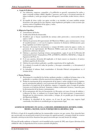 Policía Nacional del Perú TURISMO Y ECOLOGÍA VI Ciclo - 2014 
a. Acopio de Evidencias 
 Las industrias, empresas, compañías y la población en general, contaminan los suelos y 
agros vertiendo residuos sólidos, líquidos y gaseosos, por lo que se levantará muestras de 
aguas residuales y suelo que arrojan como detergentes, insecticidas, ácidos tóxicos, relaves, 
etc. 
 El regadío de áreas verdes con aguas servidas o no tratadas, así como también arrojar 
desmontes a las aguas de los ríos, lagunas, zonas legalmente protegidas u otras acciones que 
atenten contra el equilibrio de las aguas y suelos. 
 Otros elementos probatorios. 
b. Diligencias Específicas 
 Conocimiento del hecho. 
 Verificación del hecho denunciado. 
 Establecer que se hayan transferido las normas sobre protección y conservación de las 
aguas y suelos. 
 Solicitar la presencia del representante del Ministerio Público, para constataciones y toma 
de manifestaciones; y si el caso lo requiera comunicar la denuncia telefónicamente, para 
luego regularla con el oficio respectivo. 
 Incautar o decomisar los instrumentos y cuerpos del delito contra las aguas y suelos, en 
presencia de un representante del Ministerio Público, para que sirvan como elementos 
probatorios suficientes del juicio. 
 Solicitar y practicar el peritaje técnico correspondiente, según el caso de la División del 
Laboratorio Central - Criminalística PNP, al INRENA, DIGESA, SEDAPAL y Colegio de 
Ingenieros del Perú, etc. 
 Si el caso amerita, detención del implicado, se le hará conocer su situación y el motivo 
mediante papeleta de detención. 
 Solicitar los antecedentes policiales y posibles requisitorias de los implicados. 
 Se evaluará el recaudo de todas las pruebas y descargos acumulados y se determinará el 
ilícito penal. 
 Se formulará el informe final, remitiéndose el Atestado Policial correspondiente en el 
término de ley. 
c. Normas Prácticas 
 Determinar la veracidad de los hechos mediante pruebas y establecer la forma cómo se ha 
producido o se produce el hecho materia de investigación y el móvil que lo origina. 
 Probar la consumación de la contaminación de las aguas y suelos cuando el caso lo requiera, 
previa autorización judicial o con la presencia del representante del Ministerio Público, se 
procederá a la inspección de la industria, empresa o compañía, para el acopio de pruebas 
existentes en el interior del local. Asimismo, realizar evaluaciones técnicas y muestras para 
la determinación de las fuentes contaminantes. 
 El Levantamiento del Acta de Incautación y/o Decomiso; así como el recojo de indicios y 
evidencias In Situ, se realizará en el mismo lugar de las intervenciones a manuscrito y 
firmado por los intervinientes, intervenidos y testigos, de ser posible por el representante 
del Ministerio Público. 
 Establecer la identidad de los autores, en el caso de que fuera una empresa legal 
constituida, ésta deberá ser acreditada por su representante legal. 
ACCIONES DE REPRESION. P/O AGUILA, CAMELIDOS, HIDROBIOLOGICOS, RETORNO, CEDRO, 
MOCHICA, SILENCIO, SALUD. PURIFIQUEMOS EL RÍO RÍMAC. MAR 
El Perú es el país de la megadiversidad por los innumerables recursos con que cuenta. Esta situación hace 
que nuestro país sea un potencial receptor de inversiones de capital nacional y extranjero donde los recursos 
naturales constituyen uno de los elementos base para la inversión que crea más fuentes de trabajo. 
El tema del medio ambiente se fomentó a nivel mundial recién a partir de 1992, ante el grave deterioro de la 
calidad de vida y la depredación de los recursos naturales del planeta. 
Dr. Alex M. Hernández Torres Pág. 86 
 