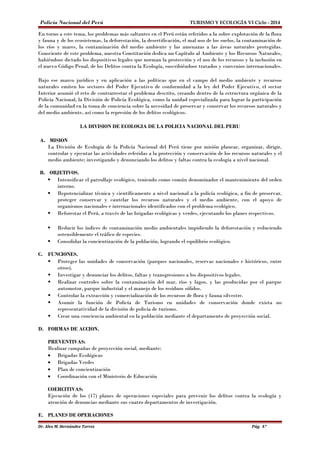 Policía Nacional del Perú TURISMO Y ECOLOGÍA VI Ciclo - 2014 
En torno a este tema, los problemas más saltantes en el Perú están referidos a la sobre explotación de la flora 
y fauna y de los ecosistemas, la deforestación, la desertificación, el mal uso de los suelos, la contaminación de 
los ríos y mares, la contaminación del medio ambiente y las amenazas a las áreas naturales protegidas. 
Consciente de este problema, nuestra Constitución dedica un Capítulo al Ambiente y los Recursos Naturales, 
habiéndose dictado los dispositivos legales que norman la protección y el uso de los recursos y la inclusión en 
el nuevo Código Penal, de los Delitos contra la Ecología, suscribiéndose tratados y convenios internacionales. 
Bajo ese marco jurídico y en aplicación a las políticas que en el campo del medio ambiente y recursos 
naturales emiten los sectores del Poder Ejecutivo de conformidad a la ley del Poder Ejecutivo, el sector 
Interior asumió el reto de contrarrestar el problema descrito, creando dentro de la estructura orgánica de la 
Policía Nacional, la División de Policía Ecológica, como la unidad especializada para lograr la participación 
de la comunidad en la toma de conciencia sobre la necesidad de preservar y conservar los recursos naturales y 
del medio ambiente, así como la represión de los delitos ecológicos. 
LA DIVISION DE ECOLOGIA DE LA POLICIA NACIONAL DEL PERU 
A. MISION 
La División de Ecología de la Policía Nacional del Perú tiene por misión planear, organizar, dirigir, 
controlar y ejecutar las actividades referidas a la protección y conservación de los recursos naturales y el 
medio ambiente; investigando y denunciando los delitos y faltas contra la ecología a nivel nacional. 
B. OBJETIVOS. 
 Intensificar el patrullaje ecológico, teniendo como común denominador el mantenimiento del orden 
interno. 
 Repotencializar técnica y científicamente a nivel nacional a la policía ecológica, a fin de preservar, 
proteger conservar y cautelar los recursos naturales y el medio ambiente, con el apoyo de 
organismos nacionales e internacionales identificados con el problema ecológico. 
 Reforestar el Perú, a través de las brigadas ecológicas y verdes, ejecutando los planes respectivos. 
 Reducir los índices de contaminación medio ambientales impidiendo la deforestación y reduciendo 
ostensiblemente el tráfico de especies. 
 Consolidar la concientización de la población, logrando el equilibrio ecológico. 
C. FUNCIONES. 
 Proteger las unidades de conservación (parques nacionales, reservas nacionales e históricos, entre 
otros). 
 Investigar y denunciar los delitos, faltas y transgresiones a los dispositivos legales. 
 Realizar controles sobre la contaminación del mar, ríos y lagos, y las producidas por el parque 
automotor, parque industrial y el manejo de los residuos sólidos. 
 Controlar la extracción y comercialización de los recursos de flora y fauna silvestre. 
 Asumir la función de Policía de Turismo en unidades de conservación donde exista no 
representatividad de la división de policía de turismo. 
 Crear una conciencia ambiental en la población mediante el departamento de proyección social. 
D. FORMAS DE ACCION. 
PREVENTIVAS: 
Realizar campañas de proyección social, mediante: 
· Brigadas Ecológicas 
· Brigadas Verdes 
· Plan de concientización 
· Coordinación con el Ministerio de Educación 
COERCITIVAS: 
Ejecución de los (17) planes de operaciones especiales para prevenir los delitos contra la ecología y 
atención de denuncias mediante sus cuatro departamentos de investigación. 
E. PLANES DE OPERACIONES 
Dr. Alex M. Hernández Torres Pág. 87 
 