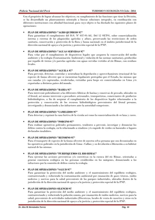 Policía Nacional del Perú TURISMO Y ECOLOGÍA VI Ciclo - 2014 
Con el propósito de lograr alcanzar los objetivos, en cumplimiento de las funciones que tiene la División, 
se ha desarrollado un planteamiento orientado a buscar soluciones integrales, en coordinación con 
diferentes instituciones con afinidad funcional, para cuyo objeto se ha diseñado los siguientes planes de 
operaciones: 
 PLAN DE OPERACIONES "AGRO QUIMICOS 97" 
Para garantizar el cumplimiento del D.S. Nº 037-91-AG. Del 12 SET91, sobre comercialización 
interna y externa de los plaguicidas agrícolas y afines, preservando las restricciones de orden 
sanitario, conservación y protección de la flora y fauna nacional; en el ámbito jurisdiccional de la 
dirección nacional de apoyo a la justicia y protección especial de la PNP. 
 PLAN DE OPERACIONES "AGUAS SERVIDAS 97" 
Para velar por el cumplimiento de dispositivos legales que aseguren la conservación del medio 
ambiente y la ecología (Contaminación Ambiental y violación de las normas sanitarias), producidas 
por regadío de tierras y/o parcelas agrícolas con aguas servidas vertidos al río Rímac, con residuos 
fecales. 
 PLAN DE OPERACIONES "AGUILA 97" 
Para prevenir, detectar, controlar y neutralizar la depredación y aprovechamiento irracional de las 
especies de fauna silvestre que se encuentran legalmente protegidas por el Estado, las mismas que 
son cazadas y/o capturadas, recolectadas, extraídas para luego ser comercializadas en Lima y/o 
exportadas a distintos países del mundo. 
 PLAN DE OPERACIONES "BAHIA 97" 
Para intervenir policialmente a las diferentes fábricas de harina y conservas de pescado, ubicados en 
el litoral, así mismo intervenir a pescadores artesanales, transportistas, comerciantes de productos 
hidrobiológicos, a fin de asegurar el cumplimiento de los dispositivos legales relacionados a la 
protección y conservación de los recursos hidrobiológicos provenientes del litoral peruano, 
investigando y denunciando a los infractores ante la autoridad competente. 
 PLAN DE OPERACIONES "CAMELIDOS 97" 
Para detectar y reprimir la caza furtiva de la vicuña así como la comercialización de su lana y cuero. 
 PLAN DE OPERACIONES "PORCINO 97" 
Para realizar operativos policiales permanentes, tendentes a prevenir, investigar y denunciar los 
delitos contra la ecología, en lo relacionado a criaderos y/o engorde de cerdos en basurales o lugares 
declarados insalubres. 
 PLAN DE OPERACIONES "RETORNO 97" 
Para el transporte de especies de la fauna silvestre de nuestra selva peruana que son decomisadas en 
los operativos policiales en la jurisdicción de Lima - Callao; y su devolución o liberación a su hábitat 
natural de las mismas. 
 PLAN DE OPERACIONES "PURIFIQUEMOS EL RIO RIMAC" 
Para ejecutar las acciones preventivas y/o coercitivas en la cuenca del río Rímac, orientadas a 
generar conciencia ecológica en las personas establecidas en los márgenes, denunciando a los 
infractores por la comisión de delitos contra la ecología. 
 PLAN DE OPERACIONES "SALUD 97" 
Para garantizar la protección del medio ambiente y el mantenimiento del equilibrio ecológico, 
contrarrestando y reduciendo la contaminación ambiental por emanación de gases tóxicos, ruidos 
molestos y nocivos para la salud proveniente de los parques industriales, ubicados dentro de la 
jurisdicción de la dirección nacional de apoyo a la justicia y protección especial de la PNP. 
 PLAN DE OPERACIONES SILENCIO 97 
Para garantizar la protección del medio ambiente y el mantenimiento del equilibrio ecológico, 
contrarrestando y reduciendo la polución sonora, por emanación de ruidos molestos, nocivos para la 
salud, proveniente de actividades industriales (Discotecas, locales de venta de cassettes y otros en la 
jurisdicción de la dirección nacional de apoyo a la justicia y protección especial de la PNP. 
Dr. Alex M. Hernández Torres Pág. 88 
 