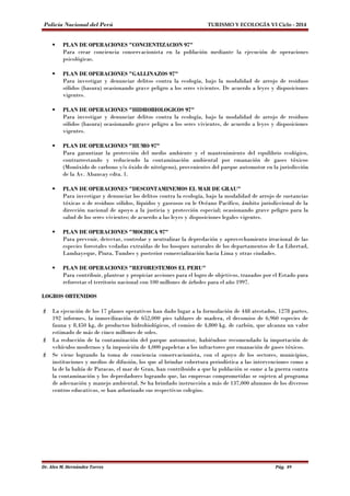 Policía Nacional del Perú TURISMO Y ECOLOGÍA VI Ciclo - 2014 
 PLAN DE OPERACIONES "CONCIENTIZACION 97" 
Para crear conciencia conservacionista en la población mediante la ejecución de operaciones 
psicológicas. 
 PLAN DE OPERACIONES "GALLINAZOS 97" 
Para investigar y denunciar delitos contra la ecología, bajo la modalidad de arrojo de residuos 
sólidos (basura) ocasionando grave peligro a los seres vivientes. De acuerdo a leyes y disposiciones 
vigentes. 
 PLAN DE OPERACIONES "HIDROBIOLOGICOS 97" 
Para investigar y denunciar delitos contra la ecología, bajo la modalidad de arrojo de residuos 
sólidos (basura) ocasionando grave peligro a los seres vivientes, de acuerdo a leyes y disposiciones 
vigentes. 
 PLAN DE OPERACIONES "HUMO 97" 
Para garantizar la protección del medio ambiente y el mantenimiento del equilibrio ecológico, 
contrarrestando y reduciendo la contaminación ambiental por emanación de gases tóxicos 
(Monóxido de carbono y/o óxido de nitrógeno), provenientes del parque automotor en la jurisdicción 
de la Av. Abancay cdra. 1. 
 PLAN DE OPERACIONES "DESCONTAMINEMOS EL MAR DE GRAU" 
Para investigar y denunciar los delitos contra la ecología, bajo la modalidad de arrojo de sustancias 
tóxicas o de residuos sólidos, líquidos y gaseosos en le Océano Pacífico, ámbito jurisdiccional de la 
dirección nacional de apoyo a la justicia y protección especial; ocasionando grave peligro para la 
salud de los seres vivientes; de acuerdo a las leyes y disposiciones legales vigentes. 
 PLAN DE OPERACIONES "MOCHICA 97" 
Para prevenir, detectar, controlar y neutralizar la depredación y aprovechamiento irracional de las 
especies forestales vedadas extraídas de los bosques naturales de los departamentos de La Libertad, 
Lambayeque, Piura, Tumbes y posterior comercialización hacia Lima y otras ciudades. 
 PLAN DE OPERACIONES "REFORESTEMOS EL PERU" 
Para contribuir, plantear y propiciar acciones para el logro de objetivos, trazados por el Estado para 
reforestar el territorio nacional con 100 millones de árboles para el año 1997. 
LOGROS OBTENIDOS 
 La ejecución de los 17 planes operativos han dado lugar a la formulación de 448 atestados, 1278 partes, 
192 informes, la inmovilización de 652,000 pies tablares de madera, el decomiso de 6,960 especies de 
fauna y 8,450 kg, de productos hidrobiológicos, el comiso de 4,800 kg. de carbón, que alcanza un valor 
estimado de más de cinco millones de soles. 
 La reducción de la contaminación del parque automotor, habiéndose recomendado la importación de 
vehículos modernos y la imposición de 4,000 papeletas a los infractores por emanación de gases tóxicos. 
 Se viene logrando la toma de conciencia conservacionista, con el apoyo de los sectores, municipios, 
instituciones y medios de difusión, los que al brindar cobertura periodística a las intervenciones como a 
la de la bahía de Paracas, el mar de Grau, han contribuido a que la población se sume a la guerra contra 
la contaminación y los depredadores logrando que, las empresas comprometidas se sujeten al programa 
de adecuación y manejo ambiental. Se ha brindado instrucción a más de 137,000 alumnos de los diversos 
centros educativos, se han arborizado sus respectivos colegios. 
Dr. Alex M. Hernández Torres Pág. 89 
