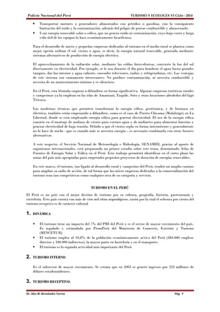 Policía Nacional del Perú TURISMO Y ECOLOGÍA VI Ciclo - 2014 
 Transportar motores o generadores alimentados con petróleo o gasolina, con la consiguiente 
limitación del ruido y la contaminación, además del peligro de portar combustible y almacenarlo. 
 Usar energía renovable solar o eólica, que no genera ruido ni contaminación, cuyo bajo costo y larga 
vida útil de los equipos la hace económicamente beneficiosa. 
Para el desarrollo de micro y pequeñas empresas dedicadas al turismo en el medio rural se plantea como 
mejor opción utilizar el sol, viento o agua, es decir, la energía natural renovable, generada mediante 
sistemas alternativos de producción de energía eléctrica. 
El aprovechamiento de la radiación solar, mediante las celdas fotovoltaicas, convierte la luz del sol 
directamente en electricidad. Por ejemplo, se le usa durante el día para bombear el agua hasta grandes 
tanques, dar luz interior y agua caliente, encender televisores, radios y refrigeradoras, etc. Las ventajas 
de este sistema son sumamente interesantes: No produce contaminación, ni necesita combustible y 
necesita de un mantenimiento mínimo y es silencioso. 
En el Perú, esta fórmula empieza a difundirse en forma significativa. Algunas empresas turísticas rurales 
y campesinas ya la emplean en las islas de Amantani, Taquile, Soto y otras locaciones alrededor del lago 
Titicaca. 
Las modernas técnicas que permiten transformar la energía eólica, geotérmica, y de biomasa en 
eléctrica, también están empezando a difundirse, como es el caso de Puerto Chicama (Malabrigo) en La 
Libertad, donde se está empleando energía eólica para generar electricidad. El uso de la energía eólica 
consiste en el montaje de molinos de viento para extraer agua y de molinetes para alimentar baterías y 
generar electricidad de baja tensión. Debido a que el viento sopla en forma intermitente y generalmente 
no lo hace de noche –que es cuando más se necesita energía–, es necesario combinarla con otras fuentes 
alternativas. 
A este respecto, el Servicio Nacional de Meteorología e Hidrología, SENAMHI, gracias al aporte de 
organismos internacionales, está preparando un primer estudio sobre este tema, denominado Atlas de 
Fuentes de Energía Solar y Eólica en el Perú. Este trabajo permitirá identificar en el corto plazo las 
zonas del país más apropiadas para emprender pequeños proyectos de dotación de energías renovables. 
En este marco, el turismo, tan ligado al desarrollo rural y campesino del Perú, tendrá un amplio camino 
para ampliar su radio de acción, de tal forma que las micro empresas dedicadas a la comercialización del 
turismo sean tan competitivas como cualquier otra de su categoría y servicio. 
TURISMO EN EL PERÚ 
El Perú es un país con el mejor destino de turismo por su cultura, geografía, historia, gastronomía y 
coctelería. Este país cuenta con más de cien mil sitios arqueológicos, razón por la cual el ochenta por ciento del 
turismo receptivo es de carácter cultural 
1. DINÁMICA 
 El turismo tiene un impacto del 7% del PBI del Perú y es el sector de mayor crecimiento del país. 
Es regulado y estimulado por PromPerú del Ministerio de Comercio, Exterior y Turismo 
(MINCETUR). 
 El turismo emplea al 10,8% de la población económicamente activa del Perú (484.000 empleos 
directos y 340.000 indirectos), la mayor parte en hostelería y en el transporte. 
 El turismo es la segunda actividad más importante del Perú 
2. TURISMO INTERNO 
Es el subsector de mayor crecimiento. Se estima que en 2003 se generó ingresos por 233 millones de 
dólares estadounidenses. 
3. TURISMO RECEPTIVO. 
Dr. Alex M. Hernández Torres Pág. 9 
 