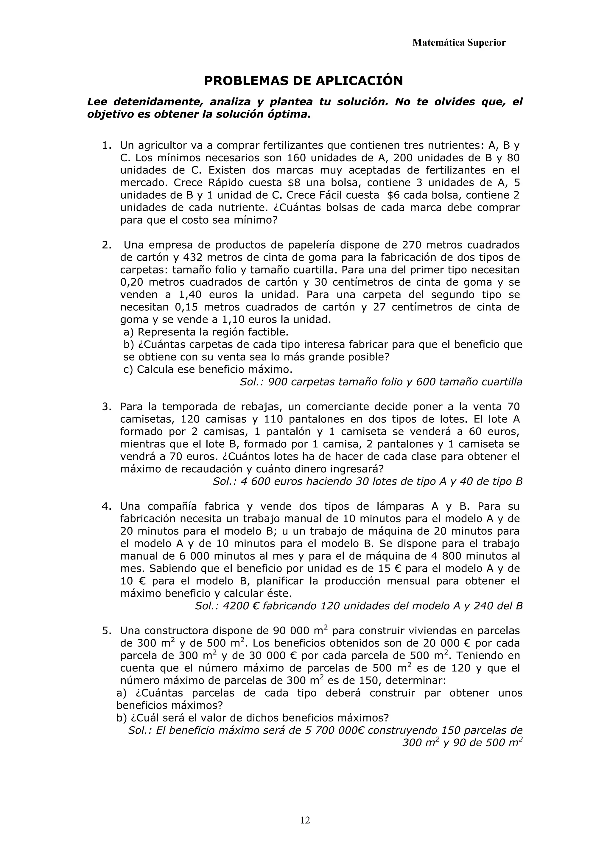 Matemática Superior


                       PROBLEMAS DE APLICACIÓN
Lee detenidamente, analiza y plantea tu solución. No te olvides que, el
objetivo es obtener la solución óptima.


  1. Un agricultor va a comprar fertilizantes que contienen tres nutrientes: A, B y
     C. Los mínimos necesarios son 160 unidades de A, 200 unidades de B y 80
     unidades de C. Existen dos marcas muy aceptadas de fertilizantes en el
     mercado. Crece Rápido cuesta $8 una bolsa, contiene 3 unidades de A, 5
     unidades de B y 1 unidad de C. Crece Fácil cuesta $6 cada bolsa, contiene 2
     unidades de cada nutriente. ¿Cuántas bolsas de cada marca debe comprar
     para que el costo sea mínimo?

  2.    Una empresa de productos de papelería dispone de 270 metros cuadrados
       de cartón y 432 metros de cinta de goma para la fabricación de dos tipos de
       carpetas: tamaño folio y tamaño cuartilla. Para una del primer tipo necesitan
       0,20 metros cuadrados de cartón y 30 centímetros de cinta de goma y se
       venden a 1,40 euros la unidad. Para una carpeta del segundo tipo se
       necesitan 0,15 metros cuadrados de cartón y 27 centímetros de cinta de
       goma y se vende a 1,10 euros la unidad.
        a) Representa la región factible.
        b) ¿Cuántas carpetas de cada tipo interesa fabricar para que el beneficio que
        se obtiene con su venta sea lo más grande posible?
        c) Calcula ese beneficio máximo.
                               Sol.: 900 carpetas tamaño folio y 600 tamaño cuartilla

  3. Para la temporada de rebajas, un comerciante decide poner a la venta 70
     camisetas, 120 camisas y 110 pantalones en dos tipos de lotes. El lote A
     formado por 2 camisas, 1 pantalón y 1 camiseta se venderá a 60 euros,
     mientras que el lote B, formado por 1 camisa, 2 pantalones y 1 camiseta se
     vendrá a 70 euros. ¿Cuántos lotes ha de hacer de cada clase para obtener el
     máximo de recaudación y cuánto dinero ingresará?
                       Sol.: 4 600 euros haciendo 30 lotes de tipo A y 40 de tipo B

  4. Una compañía fabrica y vende dos tipos de lámparas A y B. Para su
     fabricación necesita un trabajo manual de 10 minutos para el modelo A y de
     20 minutos para el modelo B; u un trabajo de máquina de 20 minutos para
     el modelo A y de 10 minutos para el modelo B. Se dispone para el trabajo
     manual de 6 000 minutos al mes y para el de máquina de 4 800 minutos al
     mes. Sabiendo que el beneficio por unidad es de 15 € para el modelo A y de
     10 € para el modelo B, planificar la producción mensual para obtener el
     máximo beneficio y calcular éste.
                    Sol.: 4200 € fabricando 120 unidades del modelo A y 240 del B

  5. Una constructora dispone de 90 000 m2 para construir viviendas en parcelas
      de 300 m2 y de 500 m2. Los beneficios obtenidos son de 20 000 € por cada
      parcela de 300 m2 y de 30 000 € por cada parcela de 500 m2. Teniendo en
      cuenta que el número máximo de parcelas de 500 m2 es de 120 y que el
      número máximo de parcelas de 300 m2 es de 150, determinar:
     a) ¿Cuántas parcelas de cada tipo deberá construir par obtener unos
     beneficios máximos?
     b) ¿Cuál será el valor de dichos beneficios máximos?
       Sol.: El beneficio máximo será de 5 700 000€ construyendo 150 parcelas de
                                                          300 m2 y 90 de 500 m2




                                         12
 