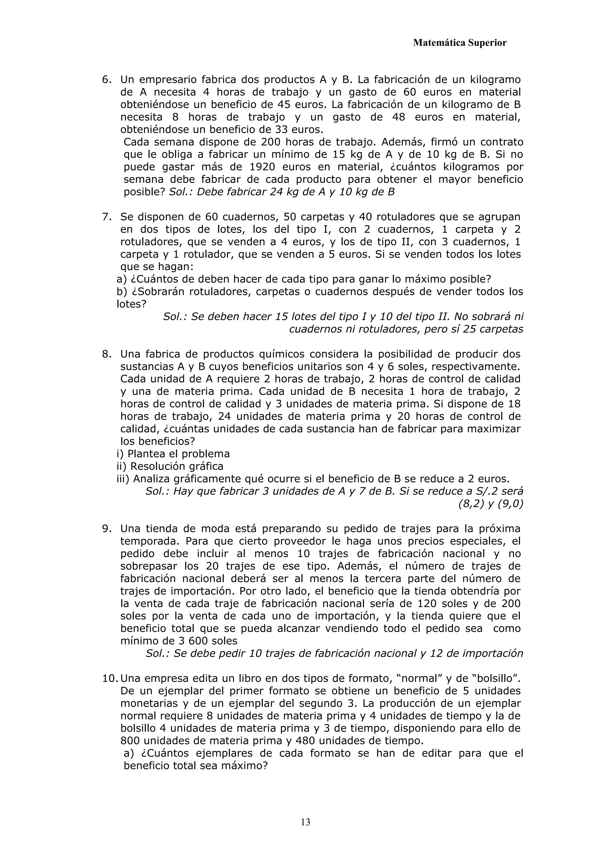 Matemática Superior


6. Un empresario fabrica dos productos A y B. La fabricación de un kilogramo
   de A necesita 4 horas de trabajo y un gasto de 60 euros en material
   obteniéndose un beneficio de 45 euros. La fabricación de un kilogramo de B
   necesita 8 horas de trabajo y un gasto de 48 euros en material,
   obteniéndose un beneficio de 33 euros.
    Cada semana dispone de 200 horas de trabajo. Además, firmó un contrato
    que le obliga a fabricar un mínimo de 15 kg de A y de 10 kg de B. Si no
    puede gastar más de 1920 euros en material, ¿cuántos kilogramos por
    semana debe fabricar de cada producto para obtener el mayor beneficio
    posible? Sol.: Debe fabricar 24 kg de A y 10 kg de B

7. Se disponen de 60 cuadernos, 50 carpetas y 40 rotuladores que se agrupan
    en dos tipos de lotes, los del tipo I, con 2 cuadernos, 1 carpeta y 2
    rotuladores, que se venden a 4 euros, y los de tipo II, con 3 cuadernos, 1
    carpeta y 1 rotulador, que se venden a 5 euros. Si se venden todos los lotes
    que se hagan:
   a) ¿Cuántos de deben hacer de cada tipo para ganar lo máximo posible?
   b) ¿Sobrarán rotuladores, carpetas o cuadernos después de vender todos los
   lotes?
            Sol.: Se deben hacer 15 lotes del tipo I y 10 del tipo II. No sobrará ni
                                    cuadernos ni rotuladores, pero sí 25 carpetas

8. Una fabrica de productos químicos considera la posibilidad de producir dos
    sustancias A y B cuyos beneficios unitarios son 4 y 6 soles, respectivamente.
    Cada unidad de A requiere 2 horas de trabajo, 2 horas de control de calidad
    y una de materia prima. Cada unidad de B necesita 1 hora de trabajo, 2
    horas de control de calidad y 3 unidades de materia prima. Si dispone de 18
    horas de trabajo, 24 unidades de materia prima y 20 horas de control de
    calidad, ¿cuántas unidades de cada sustancia han de fabricar para maximizar
    los beneficios?
   i) Plantea el problema
   ii) Resolución gráfica
   iii) Analiza gráficamente qué ocurre si el beneficio de B se reduce a 2 euros.
          Sol.: Hay que fabricar 3 unidades de A y 7 de B. Si se reduce a S/.2 será
                                                                       (8,2) y (9,0)

9. Una tienda de moda está preparando su pedido de trajes para la próxima
   temporada. Para que cierto proveedor le haga unos precios especiales, el
   pedido debe incluir al menos 10 trajes de fabricación nacional y no
   sobrepasar los 20 trajes de ese tipo. Además, el número de trajes de
   fabricación nacional deberá ser al menos la tercera parte del número de
   trajes de importación. Por otro lado, el beneficio que la tienda obtendría por
   la venta de cada traje de fabricación nacional sería de 120 soles y de 200
   soles por la venta de cada uno de importación, y la tienda quiere que el
   beneficio total que se pueda alcanzar vendiendo todo el pedido sea como
   mínimo de 3 600 soles
        Sol.: Se debe pedir 10 trajes de fabricación nacional y 12 de importación

10. Una empresa edita un libro en dos tipos de formato, “normal” y de “bolsillo”.
    De un ejemplar del primer formato se obtiene un beneficio de 5 unidades
    monetarias y de un ejemplar del segundo 3. La producción de un ejemplar
    normal requiere 8 unidades de materia prima y 4 unidades de tiempo y la de
    bolsillo 4 unidades de materia prima y 3 de tiempo, disponiendo para ello de
    800 unidades de materia prima y 480 unidades de tiempo.
     a) ¿Cuántos ejemplares de cada formato se han de editar para que el
     beneficio total sea máximo?




                                       13
 