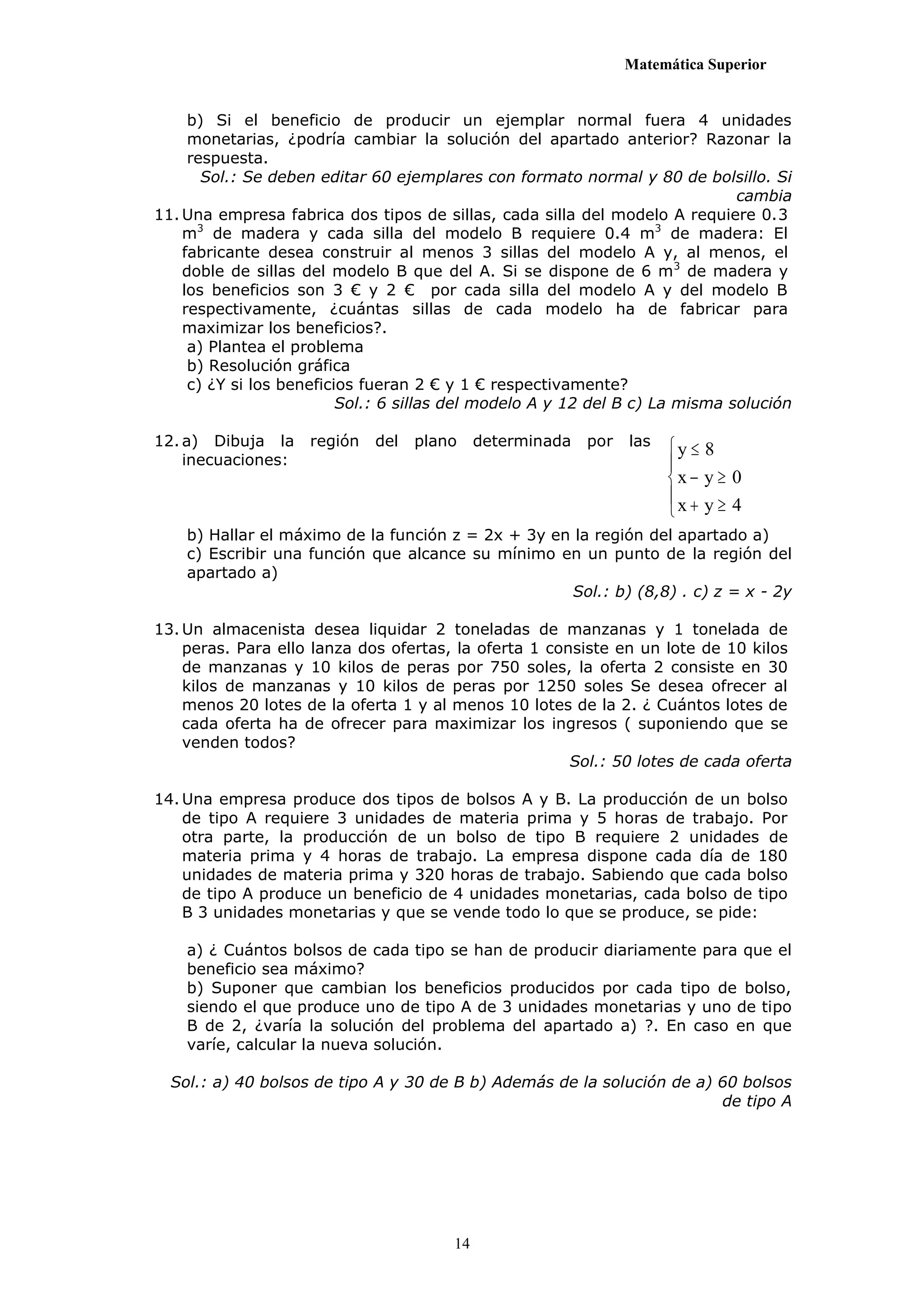 Matemática Superior


     b) Si el beneficio de producir un ejemplar normal fuera 4 unidades
     monetarias, ¿podría cambiar la solución del apartado anterior? Razonar la
     respuesta.
       Sol.: Se deben editar 60 ejemplares con formato normal y 80 de bolsillo. Si
                                                                              cambia
11. Una empresa fabrica dos tipos de sillas, cada silla del modelo A requiere 0.3
    m3 de madera y cada silla del modelo B requiere 0.4 m3 de madera: El
    fabricante desea construir al menos 3 sillas del modelo A y, al menos, el
    doble de sillas del modelo B que del A. Si se dispone de 6 m3 de madera y
    los beneficios son 3 € y 2 € por cada silla del modelo A y del modelo B
    respectivamente, ¿cuántas sillas de cada modelo ha de fabricar para
    maximizar los beneficios?.
     a) Plantea el problema
     b) Resolución gráfica
     c) ¿Y si los beneficios fueran 2 € y 1 € respectivamente?
                          Sol.: 6 sillas del modelo A y 12 del B c) La misma solución

12. a) Dibuja la    región   del   plano     determinada   por   las   y  8
    inecuaciones:                                                      
                                                                       x  y  0
                                                                       x  y  4
                                                                       
    b) Hallar el máximo de la función z = 2x + 3y en la región del apartado a)
    c) Escribir una función que alcance su mínimo en un punto de la región del
    apartado a)
                                                     Sol.: b) (8,8) . c) z = x - 2y

13. Un almacenista desea liquidar 2 toneladas de manzanas y 1 tonelada de
    peras. Para ello lanza dos ofertas, la oferta 1 consiste en un lote de 10 kilos
    de manzanas y 10 kilos de peras por 750 soles, la oferta 2 consiste en 30
    kilos de manzanas y 10 kilos de peras por 1250 soles Se desea ofrecer al
    menos 20 lotes de la oferta 1 y al menos 10 lotes de la 2. ¿ Cuántos lotes de
    cada oferta ha de ofrecer para maximizar los ingresos ( suponiendo que se
    venden todos?
                                                       Sol.: 50 lotes de cada oferta

14. Una empresa produce dos tipos de bolsos A y B. La producción de un bolso
    de tipo A requiere 3 unidades de materia prima y 5 horas de trabajo. Por
    otra parte, la producción de un bolso de tipo B requiere 2 unidades de
    materia prima y 4 horas de trabajo. La empresa dispone cada día de 180
    unidades de materia prima y 320 horas de trabajo. Sabiendo que cada bolso
    de tipo A produce un beneficio de 4 unidades monetarias, cada bolso de tipo
    B 3 unidades monetarias y que se vende todo lo que se produce, se pide:

    a) ¿ Cuántos bolsos de cada tipo se han de producir diariamente para que el
    beneficio sea máximo?
    b) Suponer que cambian los beneficios producidos por cada tipo de bolso,
    siendo el que produce uno de tipo A de 3 unidades monetarias y uno de tipo
    B de 2, ¿varía la solución del problema del apartado a) ?. En caso en que
    varíe, calcular la nueva solución.

  Sol.: a) 40 bolsos de tipo A y 30 de B b) Además de la solución de a) 60 bolsos
                                                                        de tipo A




                                        14
 