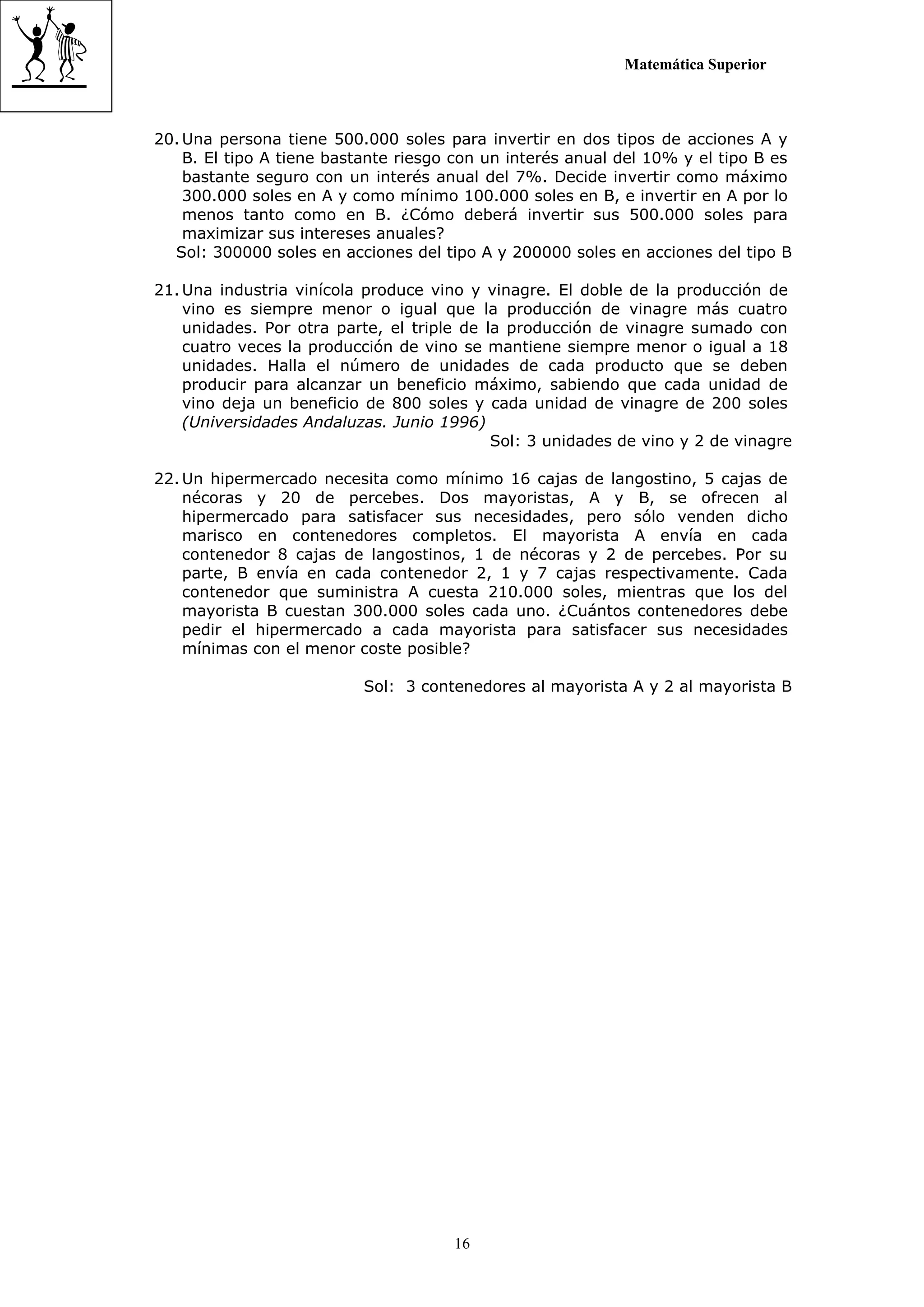 Matemática Superior



20. Una persona tiene 500.000 soles para invertir en dos tipos de acciones A y
    B. El tipo A tiene bastante riesgo con un interés anual del 10% y el tipo B es
    bastante seguro con un interés anual del 7%. Decide invertir como máximo
    300.000 soles en A y como mínimo 100.000 soles en B, e invertir en A por lo
    menos tanto como en B. ¿Cómo deberá invertir sus 500.000 soles para
    maximizar sus intereses anuales?
  Sol: 300000 soles en acciones del tipo A y 200000 soles en acciones del tipo B

21. Una industria vinícola produce vino y vinagre. El doble de la producción de
    vino es siempre menor o igual que la producción de vinagre más cuatro
    unidades. Por otra parte, el triple de la producción de vinagre sumado con
    cuatro veces la producción de vino se mantiene siempre menor o igual a 18
    unidades. Halla el número de unidades de cada producto que se deben
    producir para alcanzar un beneficio máximo, sabiendo que cada unidad de
    vino deja un beneficio de 800 soles y cada unidad de vinagre de 200 soles
    (Universidades Andaluzas. Junio 1996)
                                            Sol: 3 unidades de vino y 2 de vinagre

22. Un hipermercado necesita como mínimo 16 cajas de langostino, 5 cajas de
    nécoras y 20 de percebes. Dos mayoristas, A y B, se ofrecen al
    hipermercado para satisfacer sus necesidades, pero sólo venden dicho
    marisco en contenedores completos. El mayorista A envía en cada
    contenedor 8 cajas de langostinos, 1 de nécoras y 2 de percebes. Por su
    parte, B envía en cada contenedor 2, 1 y 7 cajas respectivamente. Cada
    contenedor que suministra A cuesta 210.000 soles, mientras que los del
    mayorista B cuestan 300.000 soles cada uno. ¿Cuántos contenedores debe
    pedir el hipermercado a cada mayorista para satisfacer sus necesidades
    mínimas con el menor coste posible?

                          Sol: 3 contenedores al mayorista A y 2 al mayorista B




                                      16
 