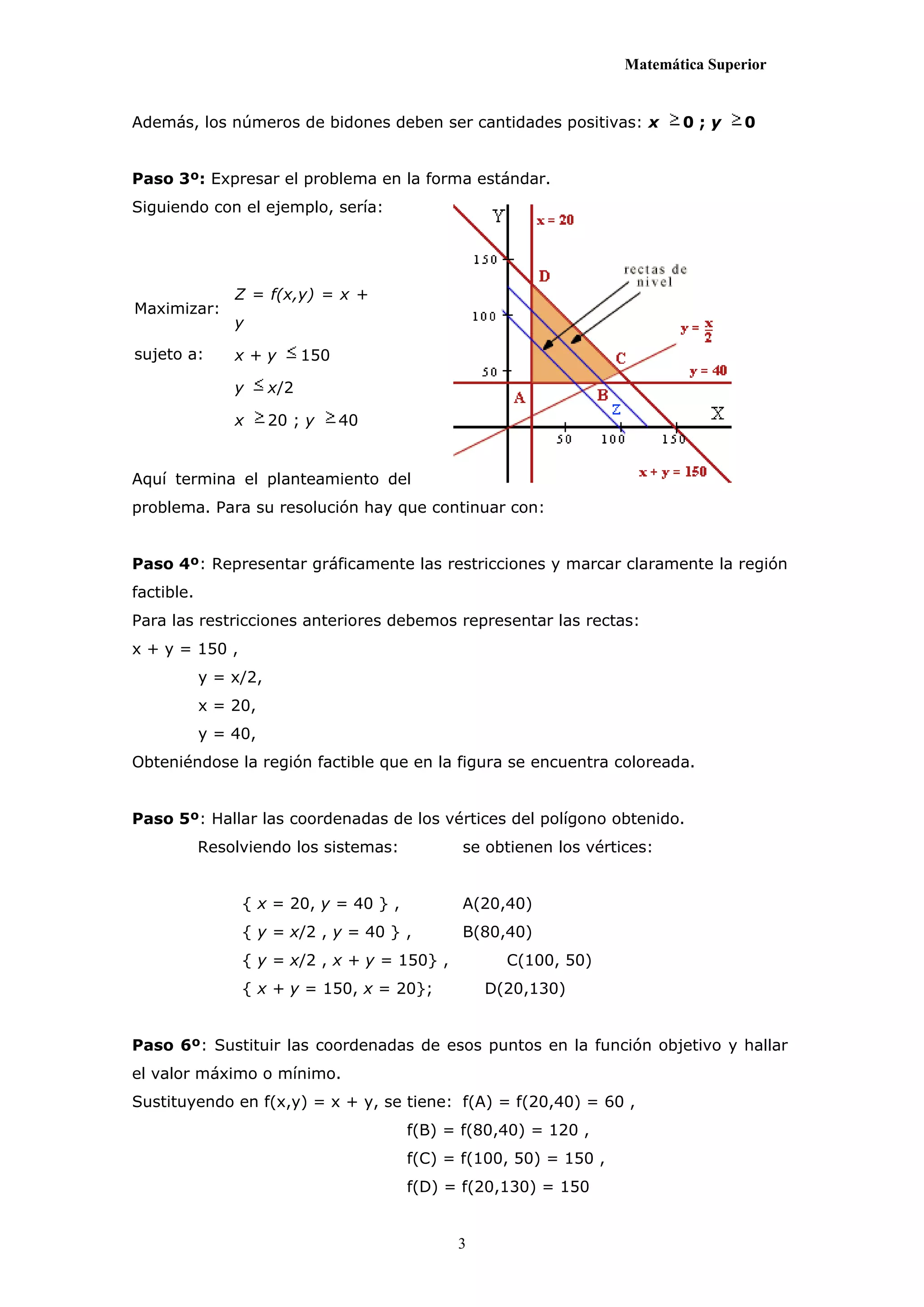 Matemática Superior


Además, los números de bidones deben ser cantidades positivas: x           0;y      0


Paso 3º: Expresar el problema en la forma estándar.
Siguiendo con el ejemplo, sería:




                Z = f(x,y) = x +
Maximizar:
                y

sujeto a:       x+y          150

                y      x/2

                x      20 ; y      40


Aquí termina el planteamiento del
problema. Para su resolución hay que continuar con:


Paso 4º: Representar gráficamente las restricciones y marcar claramente la región
factible.
Para las restricciones anteriores debemos representar las rectas:
x + y = 150 ,
            y = x/2,
            x = 20,
            y = 40,
Obteniéndose la región factible que en la figura se encuentra coloreada.


Paso 5º: Hallar las coordenadas de los vértices del polígono obtenido.
            Resolviendo los sistemas:          se obtienen los vértices:


                 { x = 20, y = 40 } ,          A(20,40)
                 { y = x/2 , y = 40 } ,        B(80,40)
                 { y = x/2 , x + y = 150} ,         C(100, 50)
                 { x + y = 150, x = 20};          D(20,130)


Paso 6º: Sustituir las coordenadas de esos puntos en la función objetivo y hallar
el valor máximo o mínimo.
Sustituyendo en f(x,y) = x + y, se tiene: f(A) = f(20,40) = 60 ,
                                        f(B) = f(80,40) = 120 ,
                                        f(C) = f(100, 50) = 150 ,
                                        f(D) = f(20,130) = 150


                                              3
 