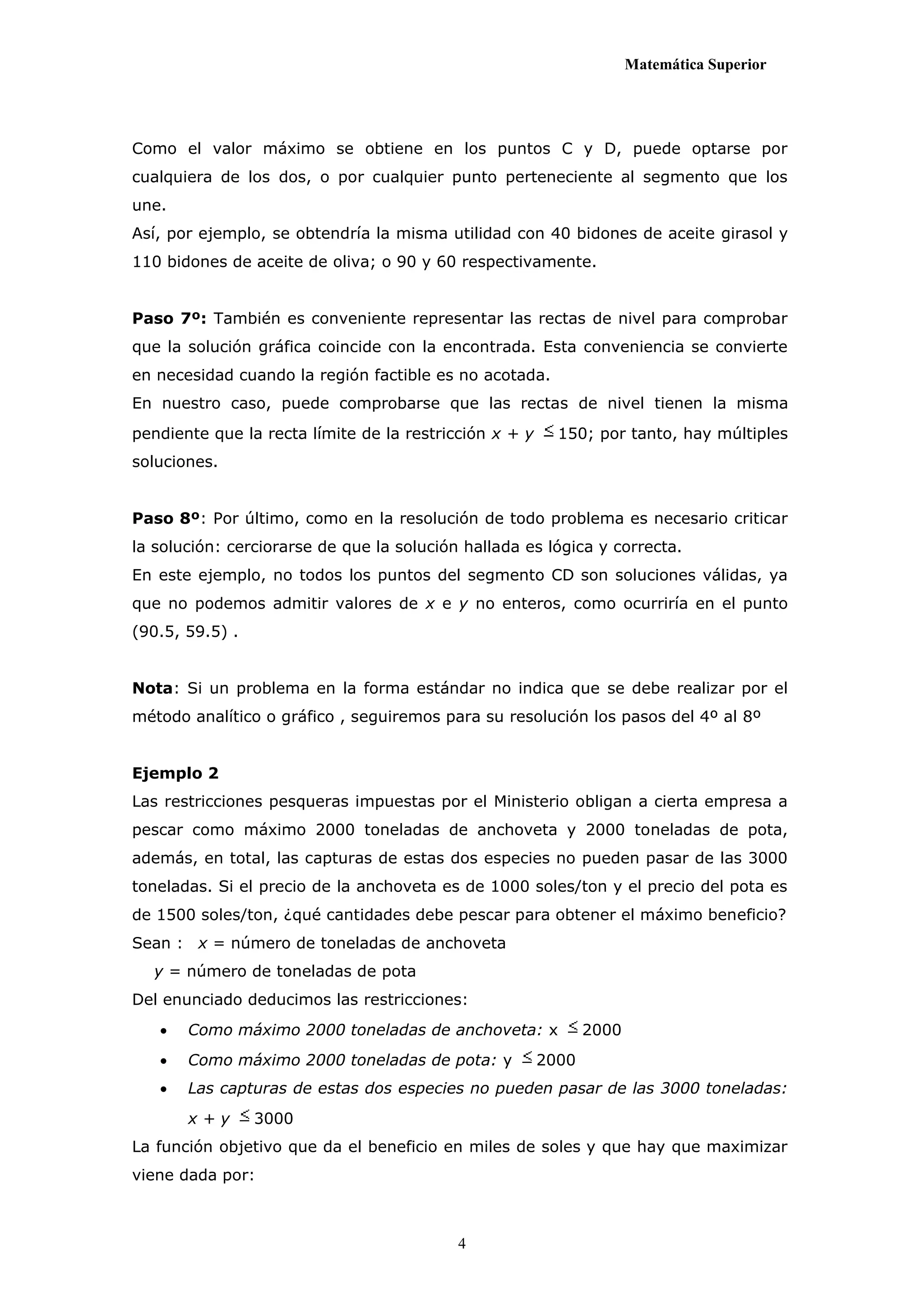 Matemática Superior




Como el valor máximo se obtiene en los puntos C y D, puede optarse por
cualquiera de los dos, o por cualquier punto perteneciente al segmento que los
une.
Así, por ejemplo, se obtendría la misma utilidad con 40 bidones de aceite girasol y
110 bidones de aceite de oliva; o 90 y 60 respectivamente.


Paso 7º: También es conveniente representar las rectas de nivel para comprobar
que la solución gráfica coincide con la encontrada. Esta conveniencia se convierte
en necesidad cuando la región factible es no acotada.
En nuestro caso, puede comprobarse que las rectas de nivel tienen la misma
pendiente que la recta límite de la restricción x + y     150; por tanto, hay múltiples
soluciones.


Paso 8º: Por último, como en la resolución de todo problema es necesario criticar
la solución: cerciorarse de que la solución hallada es lógica y correcta.
En este ejemplo, no todos los puntos del segmento CD son soluciones válidas, ya
que no podemos admitir valores de x e y no enteros, como ocurriría en el punto
(90.5, 59.5) .


Nota: Si un problema en la forma estándar no indica que se debe realizar por el
método analítico o gráfico , seguiremos para su resolución los pasos del 4º al 8º


Ejemplo 2
Las restricciones pesqueras impuestas por el Ministerio obligan a cierta empresa a
pescar como máximo 2000 toneladas de anchoveta y 2000 toneladas de pota,
además, en total, las capturas de estas dos especies no pueden pasar de las 3000
toneladas. Si el precio de la anchoveta es de 1000 soles/ton y el precio del pota es
de 1500 soles/ton, ¿qué cantidades debe pescar para obtener el máximo beneficio?
Sean : x = número de toneladas de anchoveta
  y = número de toneladas de pota
Del enunciado deducimos las restricciones:
      Como máximo 2000 toneladas de anchoveta: x              2000
      Como máximo 2000 toneladas de pota: y            2000
      Las capturas de estas dos especies no pueden pasar de las 3000 toneladas:
       x+y       3000
La función objetivo que da el beneficio en miles de soles y que hay que maximizar
viene dada por:



                                           4
 