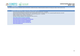 CAPACITACIÓN ANUAL 2015
MAYO - LIMA
15
IV. PRODUCTO ANUAL:
Una revista escolar con datos actualizados sobre la alimentación, cuidado del cuerpo y cuidado del planeta mediante el reciclaje para mejorar nuestro estilo de vida.
V. MATERIALES Y RECURSOS (libros, cuaderno de trabajo, material concreto, etc.)
- Textos de consulta de Matemática 1 del Ministerio de Educación, editorial Norma S.A.C. – Lima 2012
- Fascículo Rutas del Aprendizaje de Matemática ¿Qué y cómo aprenden nuestros estudiantes? del VI ciclo, corporación gráfica Navarrete, Lima 2015
- Módulo de Resolución de Problemas “Resolvamos 1”, editorial El Comercio S.A. – Lima 2012
- Folletos, separatas, láminas, equipo de multimedia, etc.
- Plumones, cartulinas, papelotes, cinta masking tape, pizarra, tizas, etc.
- https://www.youtube.com/watch?v=zIzgzvJdkzs
- https://www.youtube.com/watch?v=cptGzi0wLiE
- http://www.fatsecret.es/calor%C3%ADas-nutrici%C3%B3n
- https://www.youtube.com/watch?v=XUgu0wwiJ5Y
- https://www.youtube.com/watch?v=RJ2w4lHSyJ0
- https://www.youtube.com/watch?v=WETj5Wu-SHk
- https://www.geogebra.org/
 