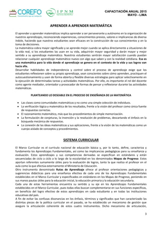 CAPACITACIÓN ANUAL 2015
MAYO - LIMA
3
APRENDER A APRENDER MATEMÁTICA
El aprender a aprender matemáticas implica aprender a ser perseverante y autónomo en la organización de
nuestros aprendizajes, reconociendo experiencias, conocimientos previos, valores e implicancias de diversa
índole, haciendo que nuestros estudiantes sean eficaces en la construcción de sus conocimientos y en la
toma de decisiones.
La matemática cobra mayor significado y se aprende mejor cuando se aplica directamente a situaciones de
la vida real, si los estudiantes las usan en su vida, adquirirán mayor seguridad y darán mayor y mejor
sentido a su aprendizaje matemático. Nuestros estudiantes sentirán mayor satisfacción cuando puedan
relacionar cualquier aprendizaje matemático nuevo con algo que saben y con la realidad cotidiana. Esa es
una matemática para la vida donde el aprendizaje se genera en el contexto de la vida y sus logros van
hacia ella.
Desarrollar habilidades de independencia y control sobre el proceso de aprendizaje exige que los
estudiantes reflexionen sobre su propio aprendizaje, sean conscientes sobre cómo aprenden, practiquen el
autocuestionamiento y usen de forma abierta y flexible diversas estrategias para aplicar selectivamente en
la ejecución de determinadas tareas y actividades matemáticas. Por ello, es importante el rol del docente
como agente mediador, orientador y provocador de formas de pensar y reflexionar durante las actividades
matemáticas.
PLANTEANDO LO DESEABLE EN EL PROCESO DE ENSEÑANZA DE LA MATEMÁTICA
 Las clases como comunidades matemáticas y no como una simple colección de individuos.
 La verificación lógica y matemática de los resultados, frente a la visión del profesor como única fuente
de respuestas correctas.
 El razonamiento matemático, más que los procedimientos de simple memorización.
 La formulación de conjeturas, la invención y la resolución de problemas, descartando el énfasis en la
búsqueda mecánica de respuestas.
 La conexión de las ideas matemáticas y sus aplicaciones, frente a la visión de las matemáticas como un
cuerpo aislado de conceptos y procedimientos.
SISTEMA CURRICULAR
El Marco Curricular es el currículo nacional de educación básica y, por lo tanto, define, caracteriza y
fundamenta los Aprendizajes Fundamentales, así como las implicancias pedagógicas para su enseñanza y
evaluación. Estos aprendizajes y sus competencias derivadas se especifican en estándares y están
secuenciadas de ciclo a ciclo a lo largo de la escolaridad en los denominados Mapas de Progreso. Estos
aportan referentes sumamente útiles para la evaluación de logros, tanto la que realiza el profesor en el
aula como la que efectúa externamente el Ministerio de Educación.
Otro instrumento denominado Rutas de Aprendizaje ofrece al profesor orientaciones pedagógicas y
sugerencias didácticas para una enseñanza efectiva de cada uno de los Aprendizajes Fundamentales
establecidos en el Marco Curricular y especificados en estándares en los Mapas de Progreso, poniendo en
sus manos pautas útiles para la educación inicial, la educación primaria y la educación secundaria.
Cada una de estas herramientas encuentra su sentido y su eje en los Aprendizajes Fundamentales
establecidos en el Marco Curricular, pues todas ellas buscan complementarse en sus funciones específicas,
en beneficio del logro efectivo de estos aprendizajes en cada estudiante y en todas las instituciones
educativas del país.
A fin de evitar las confusas disonancias en los énfasis, términos y significados que han caracterizado las
distintas piezas de la política curricular en el pasado, se ha establecido un mecanismo de gestión que
asegure la articulación coherente de estos cuatro instrumentos. Dicho mecanismo de articulación,
 