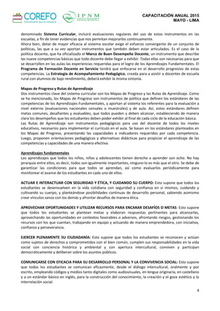 CAPACITACIÓN ANUAL 2015
MAYO - LIMA
4
denominado Sistema Curricular, incluirá evaluaciones regulares del uso de estos instrumentos en las
escuelas, a fin de tener evidencias que nos permitan mejorarlos continuamente.
Ahora bien, dotar de mayor eficacia al sistema escolar exige el esfuerzo convergente de un conjunto de
políticas, las que a su vez aportan instrumentos que también deben estar articulados. Es el caso de la
política docente, que ha oficializado el Marco de Buen Desempeño Docente, un instrumento que describe
las nueve competencias básicas que todo docente debe llegar a exhibir. Todas ellas son necesarias para que
se desarrollen en las aulas las experiencias requeridas para el logro de los Aprendizajes Fundamentales. El
Programa de Formación Docente en Servicio tendrá que enfocarse en el desarrollo progresivo de estas
competencias. La Estrategia de Acompañamiento Pedagógico, creada para a asistir a docentes de escuela
rural con alumnos de bajo rendimiento, deberá exhibir la misma sintonía.
Mapas de Progreso y Rutas de Aprendizaje
Dos instrumentos clave del sistema curricular son los Mapas de Progreso y las Rutas de Aprendizaje. Como
se ha mencionado, los Mapas de Progreso son instrumentos de política que definen los estándares de las
competencias de los Aprendizajes Fundamentales, y aportan al sistema los referentes para la evaluación a
nivel externo (evaluaciones nacionales censales o muestrales) y de aula. Así, estos estándares definen
metas comunes, desafiantes y evaluables, que todos pueden y deben alcanzar, estableciendo de manera
clara los desempeños que los estudiantes deben poder exhibir al final de cada ciclo de la educación básica.
Las Rutas de Aprendizaje son instrumentos pedagógicos para uso del docente de todos los niveles
educativos, necesarios para implementar el currículo en el aula. Se basan en los estándares planteados en
los Mapas de Progreso, presentando las capacidades e indicadores requeridos por cada competencia.
Luego, proponen orientaciones pedagógicas y alternativas didácticas para propiciar el aprendizaje de las
competencias y capacidades de una manera efectiva.
Aprendizajes fundamentales
Los aprendizajes que todos los niños, niñas y adolescentes tienen derecho a aprender son ocho. No hay
jerarquía entre ellos, es decir, todos son igualmente importantes, ninguno lo es más que el otro. Se debe de
garantizar las condiciones para que todos se aprendan, así como evaluarlos periódicamente para
monitorear el avance de los estudiantes en cada uno de ellos.
ACTUAR E INTERACTUAR CON SEGURIDAD Y ÉTICA, Y CUIDANDO SU CUERPO: Esto supone que todos los
estudiantes se desenvuelven en la vida cotidiana con seguridad y confianza en sí mismos, cuidando y
cultivando su cuerpo, y planteándose posibilidades continuas de desarrollo personal, sabiendo asimismo
crear vínculos sanos con los demás y afrontar desafíos de manera ética.
APROVECHAR OPORTUNIDADES Y UTILIZAR RECURSOS PARA ENCARAR DESAFÍOS O METAS: Esto supone
que todos los estudiantes se plantean metas y elaboran respuestas pertinentes para alcanzarlas,
aprovechando las oportunidades en contextos favorables o adversos, afrontando riesgos, gestionando los
recursos con los que cuentan, trabajando en equipo y actuando de manera emprendedora, con iniciativa,
confianza y perseverancia.
EJERCER PLENAMENTE SU CIUDADANÍA: Esto supone que todos los estudiantes se reconocen y actúan
como sujetos de derechos y comprometidos con el bien común, cumplen sus responsabilidades en la vida
social con conciencia histórica y ambiental y con apertura intercultural, conviven y participan
democráticamente y deliberan sobre los asuntos públicos.
COMUNICARSE CON EFICACIA PARA SU DESARROLLO PERSONAL Y LA CONVIVENCIA SOCIAL: Esto supone
que todos los estudiantes se comunican eficazmente, desde el diálogo intercultural, oralmente y por
escrito, empleando códigos y medios tanto digitales como audiovisuales, en lengua originaria, en castellano
y a un estándar básico en inglés, para la construcción del conocimiento, la creación y el goce estético y la
interrelación social.
 
