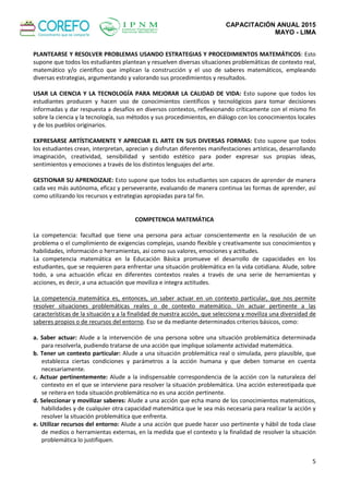 CAPACITACIÓN ANUAL 2015
MAYO - LIMA
5
PLANTEARSE Y RESOLVER PROBLEMAS USANDO ESTRATEGIAS Y PROCEDIMIENTOS MATEMÁTICOS: Esto
supone que todos los estudiantes plantean y resuelven diversas situaciones problemáticas de contexto real,
matemático y/o científico que implican la construcción y el uso de saberes matemáticos, empleando
diversas estrategias, argumentando y valorando sus procedimientos y resultados.
USAR LA CIENCIA Y LA TECNOLOGÍA PARA MEJORAR LA CALIDAD DE VIDA: Esto supone que todos los
estudiantes producen y hacen uso de conocimientos científicos y tecnológicos para tomar decisiones
informadas y dar respuesta a desafíos en diversos contextos, reflexionando críticamente con el mismo fin
sobre la ciencia y la tecnología, sus métodos y sus procedimientos, en diálogo con los conocimientos locales
y de los pueblos originarios.
EXPRESARSE ARTÍSTICAMENTE Y APRECIAR EL ARTE EN SUS DIVERSAS FORMAS: Esto supone que todos
los estudiantes crean, interpretan, aprecian y disfrutan diferentes manifestaciones artísticas, desarrollando
imaginación, creatividad, sensibilidad y sentido estético para poder expresar sus propias ideas,
sentimientos y emociones a través de los distintos lenguajes del arte.
GESTIONAR SU APRENDIZAJE: Esto supone que todos los estudiantes son capaces de aprender de manera
cada vez más autónoma, eficaz y perseverante, evaluando de manera continua las formas de aprender, así
como utilizando los recursos y estrategias apropiadas para tal fin.
COMPETENCIA MATEMÁTICA
La competencia: facultad que tiene una persona para actuar conscientemente en la resolución de un
problema o el cumplimiento de exigencias complejas, usando flexible y creativamente sus conocimientos y
habilidades, información o herramientas, así como sus valores, emociones y actitudes.
La competencia matemática en la Educación Básica promueve el desarrollo de capacidades en los
estudiantes, que se requieren para enfrentar una situación problemática en la vida cotidiana. Alude, sobre
todo, a una actuación eficaz en diferentes contextos reales a través de una serie de herramientas y
acciones, es decir, a una actuación que moviliza e integra actitudes.
La competencia matemática es, entonces, un saber actuar en un contexto particular, que nos permite
resolver situaciones problemáticas reales o de contexto matemático. Un actuar pertinente a las
características de la situación y a la finalidad de nuestra acción, que selecciona y moviliza una diversidad de
saberes propios o de recursos del entorno. Eso se da mediante determinados criterios básicos, como:
a. Saber actuar: Alude a la intervención de una persona sobre una situación problemática determinada
para resolverla, pudiendo tratarse de una acción que implique solamente actividad matemática.
b. Tener un contexto particular: Alude a una situación problemática real o simulada, pero plausible, que
establezca ciertas condiciones y parámetros a la acción humana y que deben tomarse en cuenta
necesariamente.
c. Actuar pertinentemente: Alude a la indispensable correspondencia de la acción con la naturaleza del
contexto en el que se interviene para resolver la situación problemática. Una acción estereotipada que
se reitera en toda situación problemática no es una acción pertinente.
d. Seleccionar y movilizar saberes: Alude a una acción que echa mano de los conocimientos matemáticos,
habilidades y de cualquier otra capacidad matemática que le sea más necesaria para realizar la acción y
resolver la situación problemática que enfrenta.
e. Utilizar recursos del entorno: Alude a una acción que puede hacer uso pertinente y hábil de toda clase
de medios o herramientas externas, en la medida que el contexto y la finalidad de resolver la situación
problemática lo justifiquen.
 