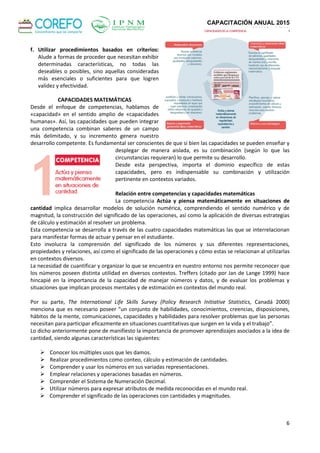 CAPACITACIÓN ANUAL 2015
MAYO - LIMA
6
f. Utilizar procedimientos basados en criterios:
Alude a formas de proceder que necesitan exhibir
determinadas características, no todas las
deseables o posibles, sino aquellas consideradas
más esenciales o suficientes para que logren
validez y efectividad.
CAPACIDADES MATEMÁTICAS
Desde el enfoque de competencias, hablamos de
«capacidad» en el sentido amplio de «capacidades
humanas». Así, las capacidades que pueden integrar
una competencia combinan saberes de un campo
más delimitado, y su incremento genera nuestro
desarrollo competente. Es fundamental ser conscientes de que si bien las capacidades se pueden enseñar y
desplegar de manera aislada, es su combinación (según lo que las
circunstancias requieran) lo que permite su desarrollo.
Desde esta perspectiva, importa el dominio específico de estas
capacidades, pero es indispensable su combinación y utilización
pertinente en contextos variados.
Relación entre competencias y capacidades matemáticas
La competencia Actúa y piensa matemáticamente en situaciones de
cantidad implica desarrollar modelos de solución numérica, comprendiendo el sentido numérico y de
magnitud, la construcción del significado de las operaciones, así como la aplicación de diversas estrategias
de cálculo y estimación al resolver un problema.
Esta competencia se desarrolla a través de las cuatro capacidades matemáticas las que se interrelacionan
para manifestar formas de actuar y pensar en el estudiante.
Esto involucra la comprensión del significado de los números y sus diferentes representaciones,
propiedades y relaciones, así como el significado de las operaciones y cómo estas se relacionan al utilizarlas
en contextos diversos.
La necesidad de cuantificar y organizar lo que se encuentra en nuestro entorno nos permite reconocer que
los números poseen distinta utilidad en diversos contextos. Treffers (citado por Jan de Lange 1999) hace
hincapié en la importancia de la capacidad de manejar números y datos, y de evaluar los problemas y
situaciones que implican procesos mentales y de estimación en contextos del mundo real.
Por su parte, The International Life Skills Survey (Policy Research Initiative Statistics, Canadá 2000)
menciona que es necesario poseer “un conjunto de habilidades, conocimientos, creencias, disposiciones,
hábitos de la mente, comunicaciones, capacidades y habilidades para resolver problemas que las personas
necesitan para participar eficazmente en situaciones cuantitativas que surgen en la vida y el trabajo”.
Lo dicho anteriormente pone de manifiesto la importancia de promover aprendizajes asociados a la idea de
cantidad, siendo algunas características las siguientes:
 Conocer los múltiples usos que les damos.
 Realizar procedimientos como conteo, cálculo y estimación de cantidades.
 Comprender y usar los números en sus variadas representaciones.
 Emplear relaciones y operaciones basadas en números.
 Comprender el Sistema de Numeración Decimal.
 Utilizar números para expresar atributos de medida reconocidas en el mundo real.
 Comprender el significado de las operaciones con cantidades y magnitudes.
 