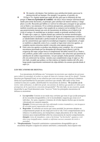 De muerte o de tánatos: Son instintos cuya satisfacción tiende a provocar la
destrucción del ser humano .Por ejemplo: Las guerras, el suicidio, etc.
 El Ego o Yo.-Agente mental que surge del ello, pero que se diferencia de éste
porque se basa en el principio de realidad, vale decir, busca manejar información del
medio para tomar decisiones, en principio, para satisfacer de manera realista y a largo
plazo a su ello. Recuerda qué hábiles se vuelven los niños para conseguir lo que quieren
con su llanto y sus amenazas. El yo contiene percepciones, pensamientos, juicios y
también recuerdos que surgen o han surgido de su contacto con la realidad. El yo es el
que posteriormente maneja una serie de mecanismos de defensa con el objetivo de
evitar el castigo o la ansiedad que se produce cuando se pretende satisfacer al ello.
 El super ego o super yo.-Agente mental que contiene las normas morales(reglas
impuestas por la sociedad con el objetivo de lograr un comportamiento correcto) y el
yo ideal(modelo idealizado o perfeccionado de nosotros mismos y que esta formado
por las características que espera la sociedad que tengamos ).Lógicamente ,el super
yo también es adquirido como el yo y cuando se logra tener estos tres agentes, se
completa nuestra estructura mental, conocida como aparato psíquico.
 Entre estos tres agentes se produce una dinámica muy compleja. Así, el yo puede
encontrarse presionado por las demandas del ello(que busca placer) y por las
exigencias del super yo(que busca el cumplimiento del deber moral).El yo, frente a
este conflicto, puede ceder a una de estas demandas o dar soluciones que permitan la
satisfacción de ambos requerimientos. Así por ejemplo, bailar permite satisfacer al
ello sin contravenir las normas morales cuyo cumplimiento exige el super yo. Por
otro lado, un padre que golpea a su hijo expresa un impulso tanático del ello, pero
luego puede experimentar sentimiento de culpa debido a la censura ejercida desde el
super yo.
LOS MECANISMO DE DEFENSA
Los mecanismos de defensas son "estrategias inconscientes que emplean las personas
para reducir la ansiedad, al ocultar su origen de tanto de sí mismo como de los demás". Fueron
descritos por Sigmund Freud, en sus esfuerzos por crear una teoría que explicase la dinámica
detrás de la personalidad de los pacientes ansisiosos que atendía. Más tarde su hija Anna
continuó la tarea de su padre, identificando los mecanismos de defensa. "De acuerdo con la
teoría todos utilizamos, en diferente grado, mecanismos de defensa que pueden ser útiles para
protegernos de la experiencia consciente desagradable". Por otro lado, su uso excesivo, puede
desarrollar lo que Freud denominó como "neurosis" Entre los principales mecanismos de
defensa se encuentran:
 La represión- Consiste en un modo muy corriente que tiene el ego (yo)de protegerse
de los recuerdos desagradables y de la incomodidad y angustia que crean en el
individuo .Así ,pues, negamos o tratamos de olvidar algunos hechos que en nuestra
vida pasada nos causaron angustia.
Ejemplo: Existen personas que han enfrentado eventos traumáticos y son incapaces
de recordar partes importantes del suceso.
 Regresión- Al enfrentar un suceso que causa ansiedad, las personas adoptan un
comportamiento propio de una etapa previa de la vida. Estos comportamientos de la
infancia o la adolescencia, nos transportan a etapas placenteras de la vida, dónde
teníamos poca responsabilidad sobre las consecuencias de nuestro comportamiento.
Ejemplo: Actos de inmadurez, como el de formar "un berrinche", quejarse o reír
ante cosas insignificantes, cuando se enfrentan sucesos causantes de estrés o
ansiedad.
 *Desplazamiento: Transmitir sentimientos o pensamientos desagradables que se
encuentran dirigidos a alguien de carácter autoritario y amenazante, hacia alguien más
 