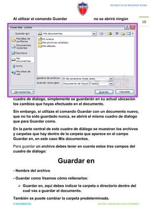 SEPARATAS DE MICROSOF WORD




Al utilizar el comando Guardar               no se abrirá ningún
                                                                                 10




cuadro de dialogo, simplemente se guardarán en su actual ubicación
los cambios que hayas efectuado en el documento.

Sin embargo, si utilizas el comando Guardar con un documento nuevo,
que no ha sido guardado nunca, se abrirá el mismo cuadro de dialogo
que para Guardar como.

En la parte central de este cuadro de diálogo se muestran los archivos
y carpetas que hay dentro de la carpeta que aparece en el campo
Guardar en, en este caso Mis documentos.

Para guardar un archivo debes tener en cuenta estos tres campos del
cuadro de diálogo:

                         Guardar en
- Nombre del archivo

- Guardar como Veamos cómo rellenarlos:

    Guardar en, aquí debes indicar la carpeta o directorio dentro del
     cual vas a guardar el documento.

También se puede cambiar la carpeta predeterminada.
II INFORMATICA                                  AUTOR: YAQUELINE CHULLO FRANCO
 