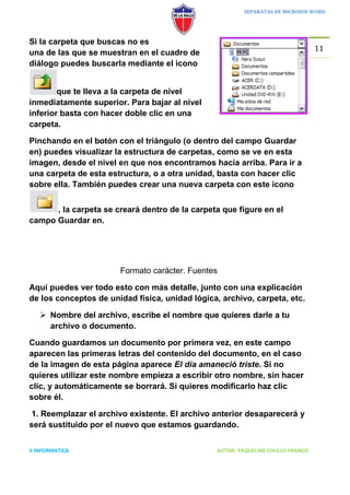 SEPARATAS DE MICROSOF WORD




Si la carpeta que buscas no es
                                                                                 11
una de las que se muestran en el cuadro de
diálogo puedes buscarla mediante el icono


        que te lleva a la carpeta de nivel
inmediatamente superior. Para bajar al nivel
inferior basta con hacer doble clic en una
carpeta.

Pinchando en el botón con el triángulo (o dentro del campo Guardar
en) puedes visualizar la estructura de carpetas, como se ve en esta
imagen, desde el nivel en que nos encontramos hacia arriba. Para ir a
una carpeta de esta estructura, o a otra unidad, basta con hacer clic
sobre ella. También puedes crear una nueva carpeta con este icono


      , la carpeta se creará dentro de la carpeta que figure en el
campo Guardar en.




                       Formato carácter. Fuentes

Aquí puedes ver todo esto con más detalle, junto con una explicación
de los conceptos de unidad física, unidad lógica, archivo, carpeta, etc.

    Nombre del archivo, escribe el nombre que quieres darle a tu
     archivo o documento.

Cuando guardamos un documento por primera vez, en este campo
aparecen las primeras letras del contenido del documento, en el caso
de la imagen de esta página aparece El día amaneció triste. Si no
quieres utilizar este nombre empieza a escribir otro nombre, sin hacer
clic, y automáticamente se borrará. Si quieres modificarlo haz clic
sobre él.

 1. Reemplazar el archivo existente. El archivo anterior desaparecerá y
será sustituido por el nuevo que estamos guardando.


II INFORMATICA                                  AUTOR: YAQUELINE CHULLO FRANCO
 