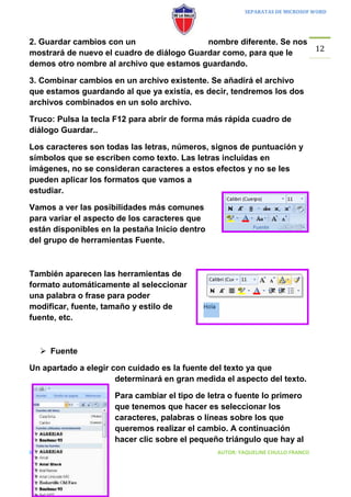 SEPARATAS DE MICROSOF WORD




2. Guardar cambios con un                  nombre diferente. Se nos
                                                                    12
mostrará de nuevo el cuadro de diálogo Guardar como, para que le
demos otro nombre al archivo que estamos guardando.

3. Combinar cambios en un archivo existente. Se añadirá el archivo
que estamos guardando al que ya existía, es decir, tendremos los dos
archivos combinados en un solo archivo.

Truco: Pulsa la tecla F12 para abrir de forma más rápida cuadro de
diálogo Guardar..

Los caracteres son todas las letras, números, signos de puntuación y
símbolos que se escriben como texto. Las letras incluidas en
imágenes, no se consideran caracteres a estos efectos y no se les
pueden aplicar los formatos que vamos a
estudiar.

Vamos a ver las posibilidades más comunes
para variar el aspecto de los caracteres que
están disponibles en la pestaña Inicio dentro
del grupo de herramientas Fuente.



También aparecen las herramientas de
formato automáticamente al seleccionar
una palabra o frase para poder
modificar, fuente, tamaño y estilo de
fuente, etc.



    Fuente

Un apartado a elegir con cuidado es la fuente del texto ya que
                      determinará en gran medida el aspecto del texto.

                     Para cambiar el tipo de letra o fuente lo primero
                     que tenemos que hacer es seleccionar los
                     caracteres, palabras o líneas sobre los que
                     queremos realizar el cambio. A continuación
                     hacer clic sobre el pequeño triángulo que hay al
II INFORMATICA                                  AUTOR: YAQUELINE CHULLO FRANCO
 