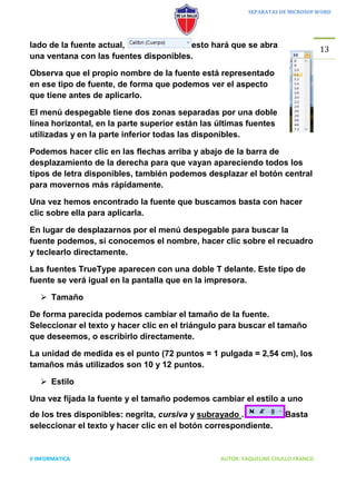 SEPARATAS DE MICROSOF WORD




lado de la fuente actual,              esto hará que se abra
                                                                                  13
una ventana con las fuentes disponibles.

Observa que el propio nombre de la fuente está representado
en ese tipo de fuente, de forma que podemos ver el aspecto
que tiene antes de aplicarlo.

El menú despegable tiene dos zonas separadas por una doble
línea horizontal, en la parte superior están las últimas fuentes
utilizadas y en la parte inferior todas las disponibles.

Podemos hacer clic en las flechas arriba y abajo de la barra de
desplazamiento de la derecha para que vayan apareciendo todos los
tipos de letra disponibles, también podemos desplazar el botón central
para movernos más rápidamente.

Una vez hemos encontrado la fuente que buscamos basta con hacer
clic sobre ella para aplicarla.

En lugar de desplazarnos por el menú despegable para buscar la
fuente podemos, si conocemos el nombre, hacer clic sobre el recuadro
y teclearlo directamente.

Las fuentes TrueType aparecen con una doble T delante. Este tipo de
fuente se verá igual en la pantalla que en la impresora.

    Tamaño

De forma parecida podemos cambiar el tamaño de la fuente.
Seleccionar el texto y hacer clic en el triángulo para buscar el tamaño
que deseemos, o escribirlo directamente.

La unidad de medida es el punto (72 puntos = 1 pulgada = 2,54 cm), los
tamaños más utilizados son 10 y 12 puntos.

    Estilo

Una vez fijada la fuente y el tamaño podemos cambiar el estilo a uno
de los tres disponibles: negrita, cursiva y subrayado .              Basta
seleccionar el texto y hacer clic en el botón correspondiente.


II INFORMATICA                                   AUTOR: YAQUELINE CHULLO FRANCO
 