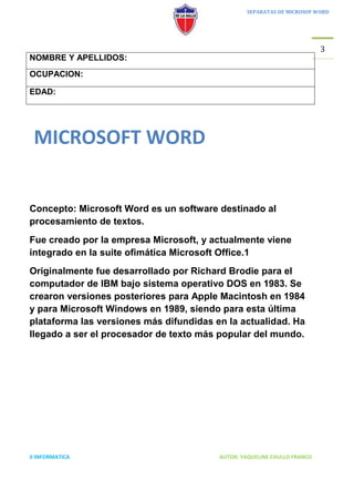 SEPARATAS DE MICROSOF WORD




                                                                          3
NOMBRE Y APELLIDOS:
OCUPACION:

EDAD:




 MICROSOFT WORD


Concepto: Microsoft Word es un software destinado al
procesamiento de textos.
Fue creado por la empresa Microsoft, y actualmente viene
integrado en la suite ofimática Microsoft Office.1
Originalmente fue desarrollado por Richard Brodie para el
computador de IBM bajo sistema operativo DOS en 1983. Se
crearon versiones posteriores para Apple Macintosh en 1984
y para Microsoft Windows en 1989, siendo para esta última
plataforma las versiones más difundidas en la actualidad. Ha
llegado a ser el procesador de texto más popular del mundo.




II INFORMATICA                           AUTOR: YAQUELINE CHULLO FRANCO
 