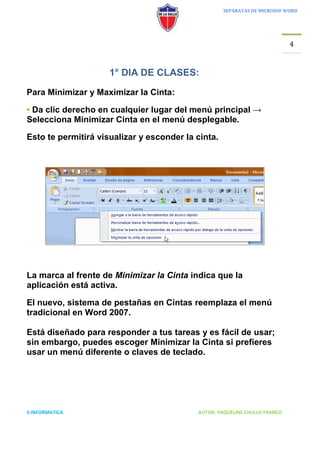 SEPARATAS DE MICROSOF WORD




                                                                            4


                     1° DIA DE CLASES:
Para Minimizar y Maximizar la Cinta:

• Da clic derecho en cualquier lugar del menú principal →
Selecciona Minimizar Cinta en el menú desplegable.

Esto te permitirá visualizar y esconder la cinta.




La marca al frente de Minimizar la Cinta indica que la
aplicación está activa.

El nuevo, sistema de pestañas en Cintas reemplaza el menú
tradicional en Word 2007.

Está diseñado para responder a tus tareas y es fácil de usar;
sin embargo, puedes escoger Minimizar la Cinta si prefieres
usar un menú diferente o claves de teclado.




II INFORMATICA                             AUTOR: YAQUELINE CHULLO FRANCO
 